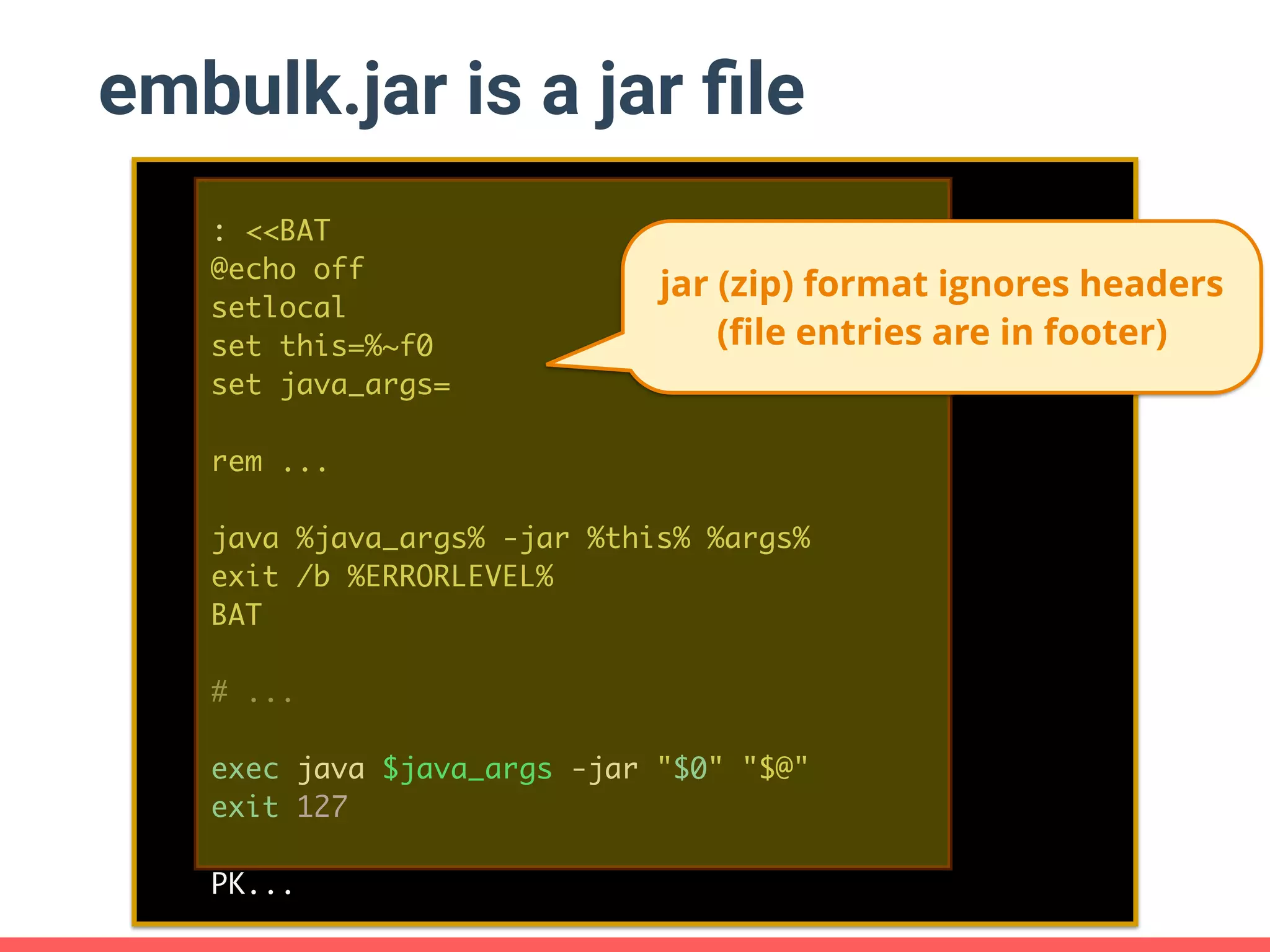 embulk.jar is a jar ﬁle : <<BAT @echo off setlocal set this=%~f0 set java_args= rem ... java %java_args% -jar %this% %args% exit /b %ERRORLEVEL% BAT # ... exec java $java_args -jar "$0" "$@" exit 127 PK... jar (zip) format ignores headers (ﬁle entries are in footer) 