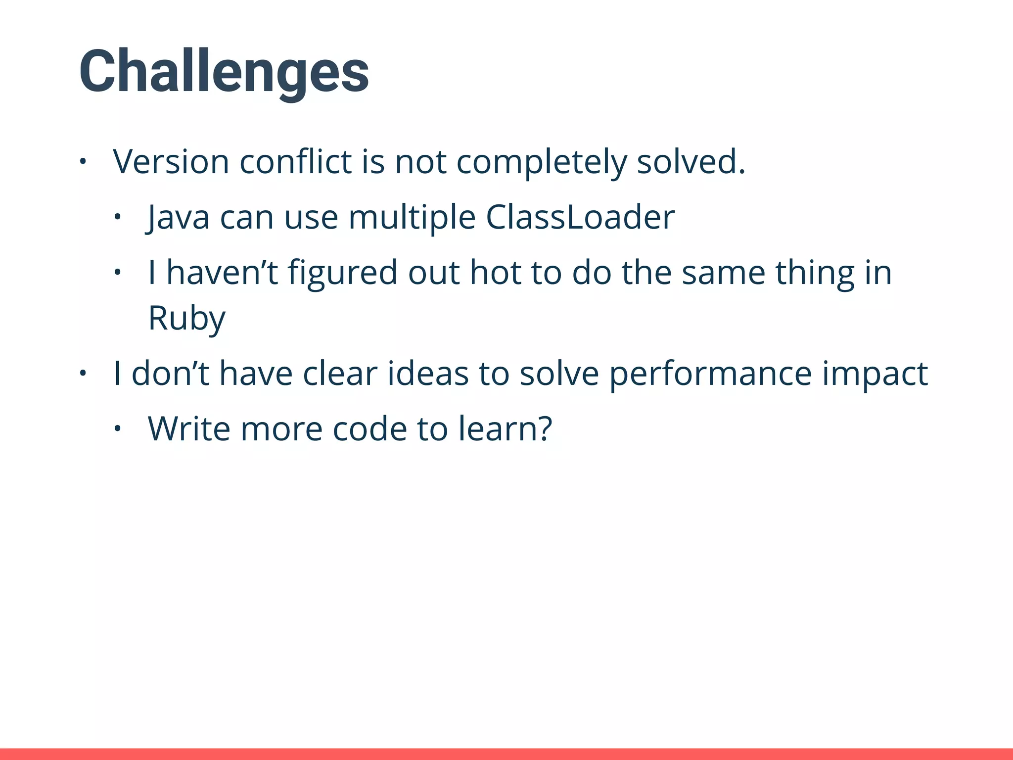 Challenges • Version conﬂict is not completely solved. • Java can use multiple ClassLoader • I haven’t ﬁgured out hot to do the same thing in Ruby • I don’t have clear ideas to solve performance impact • Write more code to learn? 