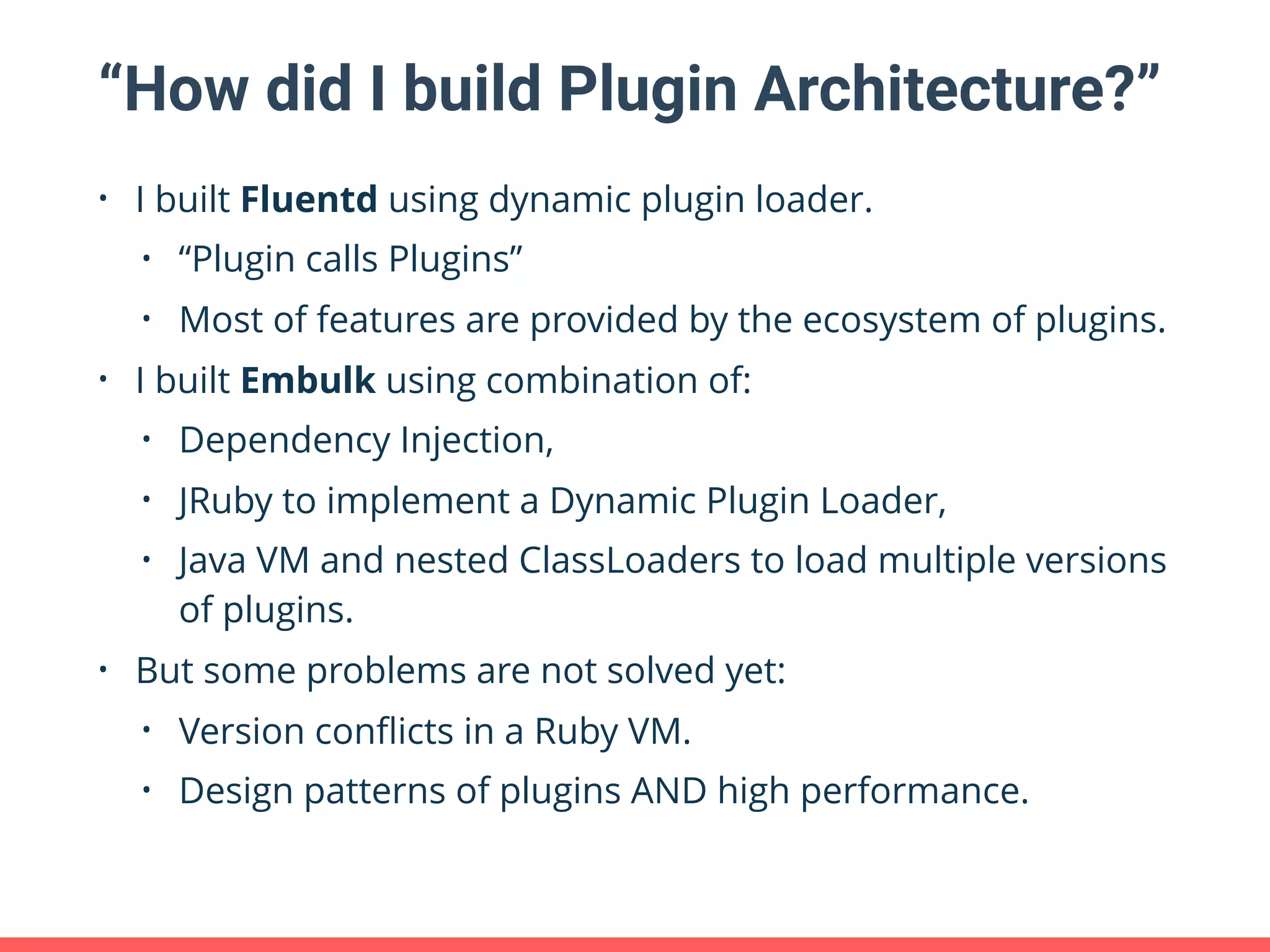 “How did I build Plugin Architecture?” • I built Fluentd using dynamic plugin loader. • “Plugin calls Plugins” • Most of features are provided by the ecosystem of plugins. • I built Embulk using combination of: • Dependency Injection, • JRuby to implement a Dynamic Plugin Loader, • Java VM and nested ClassLoaders to load multiple versions of plugins. • But some problems are not solved yet: • Version conﬂicts in a Ruby VM. • Design patterns of plugins AND high performance. 