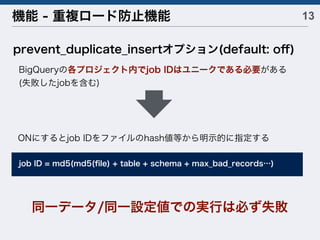 13機能 - 重複ロード防止機能
prevent_duplicate_insertオプション(default: oﬀ)
BigQueryの各プロジェクト内でjob IDはユニークである必要がある
(失敗したjobを含む)
同一データ/同一設定値での実行は必ず失敗
job ID = md5(md5(ﬁle) + table + schema + max_bad_records…)
ONにするとjob IDをファイルのhash値等から明示的に指定する
 