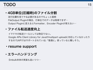 15TODO
・4GB単位(圧縮時)のファイル分割
改行位置を見てやる必要があるのでちょっと面倒
FileOutput Pluginの場合、行単位でのデータは取得できず…
Output Pluginに変えるとFormatter、Encoder Pluginが使えない…
・ファイル転送速度向上
・resume support
・エラーハンドリング
Embulk本体の実装も追いつつ…
イマドキの転送ツールとしては物足りない。
Google APIs Client Library for Javaがmultipart uploadに対応していなかったり
するので(APIではサポートされている)「普通に」使っていると難しそう。
 