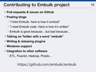 16Contributing to Embulk project
・Pull-requests & issues on Github
・Posting blogs
 ・“I tried Embulk. here is how it worked”
 ・“I read Embulk code. Here is how it’s written”
 ・Embulk is good because…but bad because…
・Talking on Twitter with a word “embulk”
・Writing & releasing plugins
・Windows support
・Integration to other software
 ・ETL, Fluentd, Hadoop, Presto…
https://github.com/embulk/embulk
 