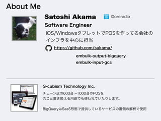 About Me
Software Engineer
https://github.com/sakama/
embulk-output-bigquery
embulk-input-gcs
S-cubism Technology Inc.
Satoshi Akama
iOS/WindowsタブレットでPOSを作ってる会社の
インフラを中心に担当
チェーン店の600台∼1000台のPOSを
丸ごと置き換える用途でも使われていたりします。
BigQueryはSaaS形態で提供しているサービスの裏側の解析で使用
@oreradio
 
