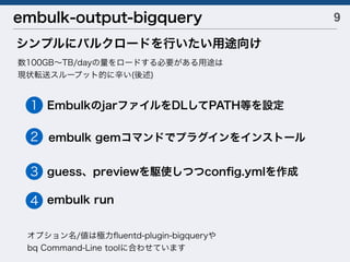 9embulk-output-bigquery
シンプルにバルクロードを行いたい用途向け
数100GB∼TB/dayの量をロードする必要がある用途は
現状転送スループット的に辛い(後述)
オプション名/値は極力ﬂuentd-plugin-bigqueryや
bq Command-Line toolに合わせています
EmbulkのjarファイルをDLしてPATH等を設定
embulk gemコマンドでプラグインをインストール
guess、previewを駆使しつつconﬁg.ymlを作成
embulk run
1
2
3
4
 