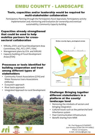 EMBU COUNTY - LANDSCAPE
Tools, capacities and/or leadership would be required for
multi-stakeholder collaboration
Participatory Planning through the Participatory Rural Appraisals; Participatory activity
implementation and; monitoring and Evaluation for ownership and eventual
sustainability; Community Capacity building
Capacities already strengthened
that could be used to help
mobilize partners for cross-
sectoral collaboration
• WRUAs, CFA’s and Focal Development Area
Committees, PSC, PCT, CPFT, FDAC
• Management plans by CFA and WRUAS
• Capacity building of Focal Development
Areas (FDA)
Processes or tools identified for
building cooperation and trust
among different types of
stakeholders
• Community Forest Associations (CFA) and
Water Resource Users Associations
(WRUAs)
• Ecosystem approach
• River basin approach
• Integrated Approach to rural Development
Challenge: Bringing together
different stakeholders in a
platform at the county/
landscape level
• Removing the mindsets of sectors and
bringing integration
• Cultural issues such as the patriarchal land
inheritance system
• Poor Communication infrastructure
• Benefit sharing from NRM
Mr. Paul Njuguna (UTaNRMP)
Joan Kimaiyo (ICRAF-SRI FPP EMBU)
Phone: 07110034015
E-mail: J.kimaiyo@cgiar.org
 