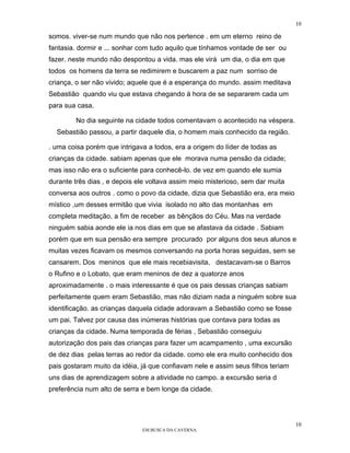 10

somos. viver-se num mundo que não nos pertence . em um eterno reino de
fantasia. dormir e ... sonhar com tudo aquilo que tínhamos vontade de ser ou
fazer. neste mundo não despontou a vida. mas ele virá um dia, o dia em que
todos os homens da terra se redimirem e buscarem a paz num sorriso de
criança, o ser não vivido; aquele que é a esperança do mundo. assim meditava
Sebastião quando viu que estava chegando à hora de se separarem cada um
para sua casa.

        No dia seguinte na cidade todos comentavam o acontecido na véspera.
  Sebastião passou, a partir daquele dia, o homem mais conhecido da região.

. uma coisa porém que intrigava a todos, era a origem do líder de todas as
crianças da cidade. sabiam apenas que ele morava numa pensão da cidade;
mas isso não era o suficiente para conhecê-lo. de vez em quando ele sumia
durante três dias , e depois ele voltava assim meio misterioso, sem dar muita
conversa aos outros . como o povo da cidade, dizia que Sebastião era, era meio
místico ,um desses ermitão que vivia isolado no alto das montanhas em
completa meditação, a fim de receber as bênçãos do Céu. Mas na verdade
ninguém sabia aonde ele ia nos dias em que se afastava da cidade . Sabiam
porém que em sua pensão era sempre procurado por alguns dos seus alunos e
muitas vezes ficavam os mesmos conversando na porta horas seguidas, sem se
cansarem. Dos meninos que ele mais recebiavisita, destacavam-se o Barros
o Rufino e o Lobato, que eram meninos de dez a quatorze anos
aproximadamente . o mais interessante é que os pais dessas crianças sabiam
perfeitamente quem eram Sebastião, mas não diziam nada a ninguém sobre sua
identificação. as crianças daquela cidade adoravam a Sebastião como se fosse
um pai. Talvez por causa das inúmeras histórias que contava para todas as
crianças da cidade. Numa temporada de férias , Sebastião conseguiu
autorização dos pais das crianças para fazer um acampamento , uma excursão
de dez dias pelas terras ao redor da cidade. como ele era muito conhecido dos
pais gostaram muito da idéia, já que confiavam nele e assim seus filhos teriam
uns dias de aprendizagem sobre a atividade no campo. a excursão seria d
preferência num alto de serra e bem longe da cidade.




                                                                                 10
                              EM BUSCA DA CAVERNA.
 