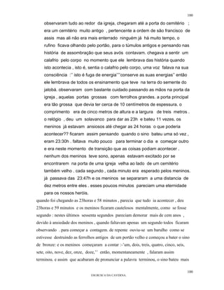 100

    observaram tudo ao redor da igreja, chegaram até a porta do cemitério ;
    era um cemitério muito antigo , pertencente a ordem de são francisco de
    assis mas ali não era mais enterrado ninguém já há muito tempo, o
    rufino ficava olhando pelo portão, para o túmulos antigos e pensando nas
    história de assombração que seus avós contavam. chegava a sentir um
    calafrio pelo corpo no momento que ele lembrava das história quando
    isto acontecia , isto é, sentia o calafrio pelo corpo, uma voz falava na sua
    consciência :’’ isto é fuga de energia’’’’conserve as suas energias’’ então
    ele lembrava de todos os ensinamento que teve na terra do semente do
    jatobá. observaram com bastante cuidado passando as mãos na porta da
    igreja , aquelas portas grossas com ferrolhos grandes. a porta principal
    era tão grossa que devia ter cerca de 10 centímetros de espessura. o
    comprimento era de cinco metros de altura e a largura de treis metros .
    o relógio , deu um solavanco para dar as 23h e bateu 11 vezes. os
    meninos já estavam ansiosos até chegar as 24 horas o que poderia
    acontecer?? ficaram assim pensando quando o sino bateu uma só vez ,
    eram 23:30h . faltava muito pouco para terminar o dia e começar outro
    e era neste momento de transição que as coisas podiam acontecer .
    nenhum dos meninos teve sono, apenas estavam excitado por se
    encontrarem na porta de uma igreja velha ao lado de um cemitério
    também velho . cada segundo , cada minuto era esperado pelos meninos.
    já passava das 23:47h e os meninos se separaram a uma distancia de
    dez metros entre eles . esses poucos minutos pareciam uma eternidade
    para os nossos heróis.
quando foi chegando as 23horas e 58 minutos , parecia que tudo ia acontecer , deu
23horas e 59 minutos e os meninos ficaram cautelosos mentalmente, como se fosse
segundo : nestes últimos sessenta segundos pareciam demorar mais de cem anos ,
devido à ansiedade dos meninos , quando faltavam apenas um segundo todos ficaram
observando . para começar a contagem. de repente ouviu-se um barulho como se
estivesse destruindo as ferrolhos antigos de um portão velho e começou a bater o sino
de bronze: e os meninos começaram a contar :-’um, dois, treis, quatro, cinco, seis,
sete, oito, nove, dez, onze, doze,’’ então, momentaneamente , falaram assim
terminou. e assim que acabaram de pronunciar a palavra terminou, o sino bateu mais

                                                                                      100
                              EM BUSCA DA CAVERNA.
 