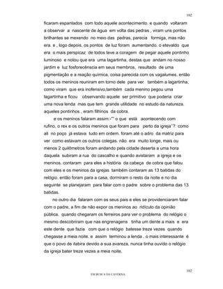 102

ficaram espantados com todo aquele acontecimento. e quando voltaram
a observar a nascente de água em volta das pedras , viram uns pontos
brilhantes se mexendo no meio das pedras, parecia formiga, mas não
era. e , logo depois, os pontos de luz foram aumentando. o etevaldo que
era o mais perspicaz de todos teve a coragem de pegar aquele pontinho
luminoso e notou que era uma lagartinha, destas que andam no nosso
jardim e luz fosforecênscia em seus membros, resultado de uma
pigmentação e a reação química, coisa parecida com os vagalumes. então
todos os meninos reuniram em torno dele para ver também a lagartinha,
como viram que era inofensivo,também cada menino pegou uma
lagartinha e ficou   observando aquele ser primitivo que poderia criar
uma nova lenda mas que tem grande utilidade no estudo da natureza.
aqueles pontinhos , eram filhinos da cobra.
     e os meninos falaram assim:-”” o que está acontecendo com
rufino, o rex e os outros meninos que foram para perto da igreja’’? como
ali no poço já estava tudo em ordem. foram até o adro da matriz para
ver como estavam os outros colegas. não era muito longe, mais ou
menos 2 quilômetros foram andando pela cidade deserta a uma hora
daquela subiram a rua do cascalho e quando avistaram a igreja e os
meninos. contaram para eles a história da cabeça de cobra que falou
com eles e os meninos da igrejas também contaram as 13 batidas do
relógio. então foram para a casa, dormiram o resto da noite e no dia
seguinte se planejaram para falar com o padre sobre o problema das 13
batidas.
    no outro dia falaram com os seus pais e eles se providenciaram falar
com o padre, a fim de não expor os meninos ao ridículo da opinião
pública. quando chegaram os ferreiros para ver o problema do relógio o
mesmo descobriram que nas engrenagens tinha um dente a mais e era
este dente que fazia com que o relógio batesse treze vezes quando
chegasse a meia noite. e assim terminou a lenda . o mais interessante é
que o povo de itabira devido a sua avareza, nunca tinha ouvido o relógio
da igreja bater treze vezes a meia noite.



                                                                           102
                         EM BUSCA DA CAVERNA.
 