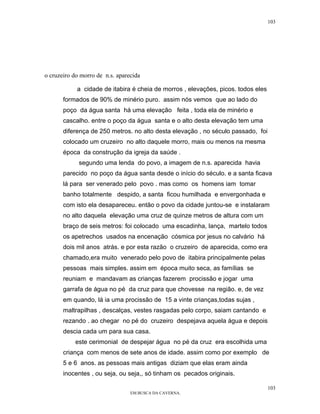 103




o cruzeiro do morro de n.s. aparecida

            a cidade de itabira é cheia de morros , elevações, picos. todos eles
       formados de 90% de minério puro. assim nós vemos que ao lado do
       poço da água santa há uma elevação feita , toda ela de minério e
       cascalho. entre o poço da água santa e o alto desta elevação tem uma
       diferença de 250 metros. no alto desta elevação , no século passado, foi
       colocado um cruzeiro no alto daquele morro, mais ou menos na mesma
       época da construção da igreja da saúde .
             segundo uma lenda do povo, a imagem de n.s. aparecida havia
       parecido no poço da água santa desde o início do século. e a santa ficava
       lá para ser venerado pelo povo . mas como os homens iam tomar
       banho totalmente despido, a santa ficou humilhada e envergonhada e
       com isto ela desapareceu. então o povo da cidade juntou-se e instalaram
       no alto daquela elevação uma cruz de quinze metros de altura com um
       braço de seis metros: foi colocado uma escadinha, lança, martelo todos
       os apetrechos usados na encenação cósmica por jesus no calvário há
       dois mil anos atrás. e por esta razão o cruzeiro de aparecida, como era
       chamado,era muito venerado pelo povo de itabira principalmente pelas
       pessoas mais simples. assim em época muito seca, as famílias se
       reuniam e mandavam as crianças fazerem procissão e jogar uma
       garrafa de água no pé da cruz para que chovesse na região. e, de vez
       em quando, lá ia uma procissão de 15 a vinte crianças,todas sujas ,
       maltrapilhas , descalças, vestes rasgadas pelo corpo, saiam cantando e
       rezando . ao chegar no pé do cruzeiro despejava aquela água e depois
       descia cada um para sua casa.
           este cerimonial de despejar água no pé da cruz era escolhida uma
       criança com menos de sete anos de idade. assim como por exemplo de
       5 e 6 anos. as pessoas mais antigas diziam que elas eram ainda
       inocentes , ou seja, ou seja,, só tinham os pecados originais.

                                                                                   103
                                 EM BUSCA DA CAVERNA.
 