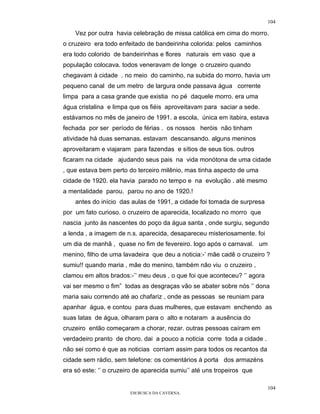 104

    Vez por outra havia celebração de missa católica em cima do morro.
o cruzeiro era todo enfeitado de bandeirinha colorida: pelos caminhos
era todo colorido de bandeirinhas e flores naturais em vaso que a
população colocava. todos veneravam de longe o cruzeiro quando
chegavam à cidade . no meio do caminho, na subida do morro, havia um
pequeno canal de um metro de largura onde passava água corrente
limpa para a casa grande que existia no pé daquele morro. era uma
água cristalina e limpa que os fiéis aproveitavam para saciar a sede.
estávamos no mês de janeiro de 1991. a escola, única em itabira, estava
fechada por ser período de férias . os nossos heróis não tinham
atividade há duas semanas. estavam descansando. alguns meninos
aproveitaram e viajaram para fazendas e sítios de seus tios. outros
ficaram na cidade ajudando seus pais na vida monótona de uma cidade
, que estava bem perto do terceiro milênio, mas tinha aspecto de uma
cidade de 1920. ela havia parado no tempo e na evolução . até mesmo
a mentalidade parou. parou no ano de 1920.!
    antes do início das aulas de 1991, a cidade foi tomada de surpresa
por um fato curioso. o cruzeiro de aparecida, localizado no morro que
nascia junto às nascentes do poço da água santa , onde surgiu, segundo
a lenda , a imagem de n.s. aparecida, desapareceu misteriosamente. foi
um dia de manhã , quase no fim de fevereiro. logo após o carnaval. um
menino, filho de uma lavadeira que deu a noticia:-’ mãe cadê o cruzeiro ?
sumiu!! quando maria , mãe do menino, também não viu o cruzeiro ,
clamou em altos brados:-’’ meu deus , o que foi que aconteceu? ‘’ agora
vai ser mesmo o fim” todas as desgraças vão se abater sobre nós ‘’ dona
maria saiu correndo até ao chafariz , onde as pessoas se reuniam para
apanhar água, e contou para duas mulheres, que estavam enchendo as
suas latas de água, olharam para o alto e notaram a ausência do
cruzeiro então começaram a chorar, rezar. outras pessoas caíram em
verdadeiro pranto de choro. dai a pouco a noticia corre toda a cidade .
não sei como é que as noticias corriam assim para todos os recantos da
cidade sem rádio, sem telefone: os comentários á porta dos armazéns
era só este: ‘’ o cruzeiro de aparecida sumiu’’ até uns tropeiros que

                                                                          104
                        EM BUSCA DA CAVERNA.
 