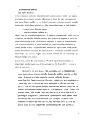 107

     a cidade mais formosa
    seu nome é itabira...
todos os meninos cantavam entusiasticamente , menos os nosso heróis , que apenas
acompanhavam os outros. pois eles sabiam que no fundo de todo acontecimento
estaria uma face escondida. e a voz infantil continuava entoando em meio aos pés
de sabonete jaboticabas e sabugueiros: tinha ate um pé de cacau no meio do pátio.

         .... quem bebe de suas águas
            não se esquece mais de lá...
não era nisto que nossos heróis pensavam . de todos os lugares que eles conheceram na
companhia do padrinho sebastião, nenhum deles gostaria de esquecer a árvore de
jatobá na outra terra . e iam eles pensando , enquanto as sua bocas acompanhavam ,
com movimentos bilabiais os outros meninos que cantavam.quando terminaram a
ultima estrofe do hino à cidade de itabira, apareceu no topo de uma escada o vulto
de uma pessoa muito conhecida dos meninos assim o chamavam: sebastião, que era
de cor negra , alto e usando chapéu. todos ficaram contente em ver o seu amigo que
há muito tempo havia sumido.

e assim teve o início das aulas no ano de 1991. todo aquele ano seria apenas de
preparo para grande viagem que devia acontecer no fim do ano letivo , ou seja, a
partir de dezembro.

         no decorrer de todo o ano não aconteceu com os nossos heróis
    nada que pudesse chamar atenção da opinião pública. quando eu digo
    nada . é apenas um nada aparente , porque no fundo de seus
    coraçõesinhos, havia uma coisa diferente. . dirigido a o seu mundo interior
    , onde eles não podiam provar nada a ninguém, a não ser para eles
    próprio, que faz com que as pessoas possam ver as suas condições de
    inúteis: descobrindo nossas fraquezas , nós podemos tornar úteis a nós
    mesmo. mas , sem saber nem pelo menos o que nós somos é difícil
    prosseguir sua jornada. precisamos aprender que nada existe neste
    mundo que não possamos conhecer: por exemplo, se vemos uma
    determinada atitude de uma pessoa , não devemos criticá-la, nem tão
    pouco fazer o nosso julgamento se ela está agindo bem ou mal. e,



                                                                                     107
                               EM BUSCA DA CAVERNA.
 