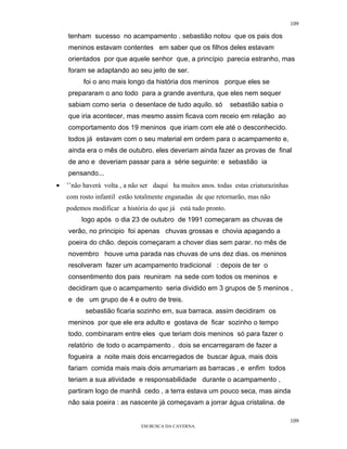109

    tenham sucesso no acampamento . sebastião notou que os pais dos
    meninos estavam contentes em saber que os filhos deles estavam
    orientados por que aquele senhor que, a princípio parecia estranho, mas
    foram se adaptando ao seu jeito de ser.
          foi o ano mais longo da história dos meninos porque eles se
    prepararam o ano todo para a grande aventura, que eles nem sequer
    sabiam como seria o desenlace de tudo aquilo. só           sebastião sabia o
    que iria acontecer, mas mesmo assim ficava com receio em relação ao
    comportamento dos 19 meninos que iriam com ele até o desconhecido.
    todos já estavam com o seu material em ordem para o acampamento e,
    ainda era o mês de outubro. eles deveriam ainda fazer as provas de final
    de ano e deveriam passar para a série seguinte: e sebastião ia
    pensando...
•   ’’não haverá volta , a não ser daqui ha muitos anos. todas estas criaturazinhas
    com rosto infantil estão totalmente enganadas de que retornarão, mas não
    podemos modificar a história do que já está tudo pronto.
         logo após o dia 23 de outubro de 1991 começaram as chuvas de
    verão, no principio foi apenas chuvas grossas e chovia apagando a
    poeira do chão. depois começaram a chover dias sem parar. no mês de
    novembro houve uma parada nas chuvas de uns dez dias. os meninos
    resolveram fazer um acampamento tradicional : depois de ter o
    consentimento dos pais reuniram na sede com todos os meninos e
    decidiram que o acampamento seria dividido em 3 grupos de 5 meninos ,
    e de um grupo de 4 e outro de treis.
          sebastião ficaria sozinho em, sua barraca. assim decidiram os
    meninos por que ele era adulto e gostava de ficar sozinho o tempo
    todo. combinaram entre eles que teriam dois meninos só para fazer o
    relatório de todo o acampamento . dois se encarregaram de fazer a
    fogueira a noite mais dois encarregados de buscar água, mais dois
    fariam comida mais mais dois arrumariam as barracas , e enfim todos
    teriam a sua atividade e responsabilidade durante o acampamento ,
    partiram logo de manhã cedo , a terra estava um pouco seca, mas ainda
    não saia poeira : as nascente já começavam a jorrar água cristalina. de

                                                                                      109
                              EM BUSCA DA CAVERNA.
 