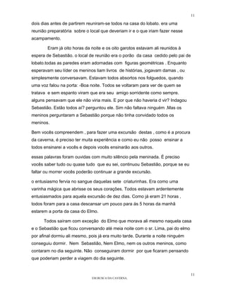 11

dois dias antes de partirem reuniram-se todos na casa do lobato. era uma
reunião preparatória sobre o local que deveriam ir e o que iriam fazer nesse
acampamento.

        Eram já oito horas da noite e os oito garotos estavam ali reunidos à
espera de Sebastião. o local de reunião era o porão da casa cedido pelo pai de
lobato.todas as paredes eram adornadas com figuras geométricas . Enquanto
esperavam seu líder os meninos liam livros de histórias, jogavam damas , ou
simplesmente conversavam. Estavam todos absortos nos folguedos, quando
uma voz falou na porta: -Boa noite. Todos se voltaram para ver de quem se
tratava e sem espanto viram que era seu amigo sorridente como sempre.
alguns pensavam que ele não viria mais. E por que não haveria d vir? Indagou
Sebastião. Estão todos aí? perguntou ele. Sim não faltava ninguém .Mas os
meninos perguntaram a Sebastião porque não tinha convidado todos os
meninos.

Bem vocês compreendem , para fazer uma excursão destas , como é a procura
da caverna, é preciso ter muita experiência e como eu não posso ensinar a
todos ensinarei a vocês e depois vocês ensinarão aos outros.

essas palavras foram ouvidas com muito silêncio pela meninada. É preciso
vocês saber tudo ou quase tudo que eu sei, continuou Sebastião, porque se eu
faltar ou morrer vocês poderão continuar a grande excursão.

o entusiasmo fervia no sangue daquelas sete criaturinhas. Era como uma
varinha mágica que abrisse os seus corações. Todos estavam ardentemente
entusiasmados para aquela excursão de dez dias. Como já eram 21 horas ,
todos foram para a casa descansar um pouco para ás 5 horas da manhã
estarem a porta da casa do Elmo.

      Todos saíram com exceção do Elmo que morava ali mesmo naquela casa
e o Sebastião que ficou conversando até meia noite com o sr. Lima, pai do elmo
por afinal dormiu ali mesmo, pois já era muito tarde. Durante a noite ninguém
conseguiu dormir. Nem Sebastião, Nem Elmo, nem os outros meninos, como
contaram no dia seguinte. Não conseguiram dormir por que ficaram pensando
que poderiam perder a viagem do dia seguinte.


                                                                                 11
                              EM BUSCA DA CAVERNA.
 
