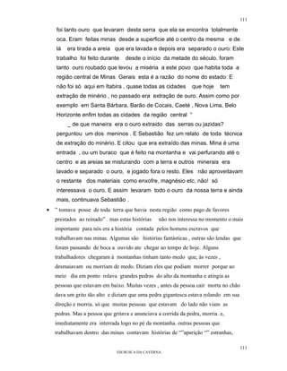 111

    foi tanto ouro que levaram desta serra que ela se encontra totalmente
    oca. Eram feitas minas desde a superficie até o centro da mesma e de
    lá   era tirada a areia que era lavada e depois era separado o ouro: Este
    trabalho foi feito durante     desde o início da metade do século. foram
    tanto ouro roubado que levou a miséria a este povo que habita toda a
    região central de Minas Gerais esta é a razão do nome do estado: E
    não foi só aqui em Itabira , quase todas as cidades         que hoje     tem
    extração de minério , no passado era extração de ouro. Assim como por
    exemplo em Santa Bárbara, Barão de Cocais, Caeté , Nova Lima, Belo
    Horizonte enfim todas as cidades da região central “
         _ de que maneira era o ouro extraido das serras ou jazidas?
    perguntou um dos meninos . E Sebastião fez um relato de toda técnica
    de extração do minério. E citou que era extraído das minas. Mina é uma
    entrada , ou um buraco que é feito na montanha e vai perfurando até o
    centro e as areias se misturando com a terra e outros minerais era
    lavado e separado o ouro, e jogado fora o resto. Eles não aproveitavam
    o restante dos materiais como enxofre, magnésio etc, não! só
    interessava o ouro. E assim levaram todo o ouro da nossa terra e ainda
    mais, continuava Sebastião .
•   ” tomava posse de toda terra que havia nesta região como pago de favores
    prestados ao reinado” . mas estas histórias   não nos interessa no momento o mais
    importante para nós era a história contada pelos homens escravos que
    trabalhavam nas minas. Algumas são histórias fantásticas , outras são lendas que
    foram passando de boca a ouvido ate chegar ao tempo de hoje. Alguns
    trabalhadores chegaram à montanhas tinham tanto medo que, às vezes ,
    desmaiavam ou morriam de medo. Diziam eles que podiam morrer porque ao
    meio dia em ponto rolava grandes pedras do alto da montanha e atingia as
    pessoas que estavam em baixo. Muitas vezes , antes da pessoa cair morta no chão
    dava um grito tão alto e diziam que uma pedra gigantesca estava rolando em sua
    direção e morria. só que muitas pessoas que estavam do lado não viam as
    pedras. Mas a pessoa que gritava e anunciava a corrida da pedra, morria. e,
    imediatamente era interrada logo no pé da montanha. outras pessoas que
    trabalhavam dentro das minas contavam histórias de “”aparição “” estranhas,

                                                                                      111
                               EM BUSCA DA CAVERNA.
 