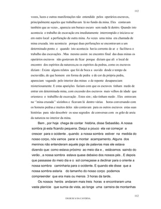 112

vozes, luzes e outras manifestações não entendido pelos operários-escravos,
principalmente aqueles que trabalhavam lá no fundo da mina. Eles contavam
também que as vezes , aparecia um buraco escuro sem nada lá dentro. Quando isto
acontecia o trabalho de escavação era imediatamente interrompido e iniciava-se
em outro local a perfuração de outra mina. As vezes uma mina era chamada de
mina cruzada. isto acontecia porque duas perfurações se encontravam a um
determinado ponto. e quando isto acontecia havia corrente de ar e facilitava o
trabalho das escavações . Mas mesmo assim no encontro final das duas minas os
operários escravos não gostavam de ficar porque diziam que ali o local de
encontro dos espíritos da natureza,ou os espiritos da pedras, como os escravos
diziam : Existe alguns relatos que foi de boca a ouvido desde o tempo da
escravidão, de que homem em forma de pedra e de cor da própria pedra,
apareciam vagando pelo interior das minas e de repente desapareciam
misteriosamente. E estas aparições faziam com que os escravos tinham medo de
entrar em determinada mina, com excessão dos escravos mais velhos de idade que
orientava o traballho de escavação . Estes sim ; não tinham medo . Eles entravam
na ‘’mina cruzada’’ sózinhos e ficavam lá dentro várias   horas conversando com
os homens pedras.e muitos deles não contavam para os outros escravos estas suas
histórias para não descobrir os seus segredos de conversas com os grão de areia
da natureza no interior da mina.
     Bem , por hoje chega de contar história, disse Sebastião. A nossa
sombra já esta ficando pequena. Daqui a pouco ela vai começar a
crescer para o ocidente . quando a nossa sombra estiver na medida do
nosso corpo, nós vamos parar e montar acampamento. Alguns dos
meninos não entenderam aquele jogo de palavras mas ele estava
dizendo que: como estava próximo ao meio dia e , estávamos saindo do
verão , a nossa sombra estava quase debaixo dos nossos pés . E depois
que passasse do meio dia e o sol começasse a declinar para o oriente a
nossa sombra caminharia para o ocidente. E quando ele disse que a
nossa sombra estaria       do tamanho do nosso corpo podemos
compreender que era mais ou menos 3 horas da tarde.
     Os nossos heróis andaram mais treis horas e encontraram uma
vasta planície que sumia de vista, ao longe uma carreira de montanhas

                                                                                 112
                           EM BUSCA DA CAVERNA.
 