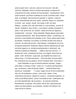 113

parecia querer subir para céu, cada um com seu pico mais alto.
conforme Sebastião previra a sombra das pessoas já estavam do
comprimento do corpo, portanto era hora de baixar acampamento. eram
quatro barracas que foram montadas em círculo. A primeira coisa a fazer
após a montagem das barracas era acender a fogueira e deixa-la
acesa demonstrando que havia gente presente. Depois foi preparado
a comida que constou de pão com queijo e café com leite.
Edepois , quando o Sol não mais media as suas sombras, as aves já
haviam recolhido a seus ninhos, e as primeiras estrelas começaram a
pintar o céu, já era hora de recolher , sentar em torno da fogueira e
simplesmente conversar . Talvez sebastião falasse alguma coisa sobre
o grande acampamento . Mas ele permaneceu calado . a medida que se
escurecia mais estrelas eram pintadas no céu . Ele já estava quase cheio
de estrelas mostrando a via Láctea, ou caminho do leite como dizia os
meninos. Os vultos das arvores e dos arbustos constratavam com a luz
da fogueira parecendo fantasmas. Alguns meninos relembravam as suas
primeiras viagens e os primeiros acampamentos e lembravam das
histórias contadas por Sebastião    _” Alaão o deus dos meninos , A
floresta sem nome, a Montanha da china. e as viagens feita à terra do
jatobá . enfim lembraram quase tudo que ebastião lhe contara nos
últimos anos . E ficavam pensando:- Como ele sabia de tanta coisa?
Era impossível que uma pessoa comum soubesse tanta coisa assim :--
    Como Sebastião viu que os meninos estavam inquietos , chegou
perto deles e começou a dizer:-” este é um os últimos acampamentos
que nós fazemos antes da grande viagem. ‘’ . portanto fiquem bem
atentos as orientações’’    “” a nossa viagem vai ser de trem subterrâneo
até o sul da mantiqueira : porque como voces sabem o trem
subterrâneo encontra-se debaixo de todas as montanhas existentes no
centro sul de Minas Gerais. A porta de entrada do trem subterrâneo são
as minas abandonadas, são as grutas e as cavernas existentes.
Normalmente as pessoas mais velhas não se fala nela porque não
sabem que elas existeme, se soubéssem, também não falariam com
medo de cair no ridículo.

                                                                        113
                        EM BUSCA DA CAVERNA.
 