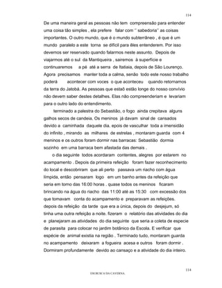 114

De uma maneira geral as pessoas não tem compreensão para entender
uma coisa tão simples , ela prefere falar com ‘’ sabedoria’’ as coisas
importantes. O outro mundo, que é o mundo subterrâneo , é que é um
mundo paralelo a este torna se difícil para êles entenderem. Por isso
devemos ser reservado quando falarmos neste assunto. Depois de
viajarmos até o sul da Mantiqueira , sairemos à superfície e
continuaremos     a pé até a serra de Itatiaia, depois de São Lourenço.
Agora precisamos manter toda a calma, senão todo este nosso trabalho
poderá      acontecer com voces o que aconteceu       quando retornamos
da terra do Jatobá. As pessoas que estaõ estão longe do nosso convívio
não devem saber destes detalhes. Elas não compreenderiam e levariam
para o outro lado do entendimento.
     terminado a palestra do Sebastião, o fogo ainda crepitava alguns
galhos secos de candeia. Os meninos já davam sinal de cansados
devido a caminhada daquele dia. epois de vasculhar toda a imensidão
do infinito , mirando as milhares de estrelas , montaram guarda com 4
meninos e os outros foram dormir nas barracas: Sebastião dormia
sozinho em uma barraca bem afastada das demais .
    o dia seguinte todos acordaram contentes, alegres por estarem no
acampamento . Depois da primeira refeição foram fazer reconhecimento
do local e descobriram que ali perto passava um riacho com água
límpida, então pensaram logo em um banho antes da refeição que
seria em torno das 16:00 horas . quase todos os meninos ficaram
brincando na água do riacho das 11:00 até as 15:30 com excessão dos
que tomavam conta do acampamento e preparavam as refeições.
depois da refeição da tarde que era a única, depois do desjejum, só
tinha uma outra refeição a noite. fizeram o relatório das atividades do dia
e planejaram as atividades do dia seguinte que seria a coleta de especie
de parasita para colocar no jardim botânico da Escola. E verificar que
espécie de animal existia na região . Terminado tudo, montaram guarda
no acampamento deixaram a fogueira acesa e outros foram dormir .
Dormiram profundamente devido ao cansaço e a atividade do dia inteiro.



                                                                          114
                        EM BUSCA DA CAVERNA.
 