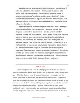 115

         Naquela noite de acampamento tudo transcorreu normalmente. O
    outro dia tudo seria novo e assim        foram passando os dias até a
    quinta noite de acampamento. Quando então sebastião disse . -’’
    amanhã retornaremos”” a próxima partida nossa é definitiva”: - todos
    ficaram sentados ao redor da fogueira até alta hora da madrugada. não
    dormiram, depois dormiram ao lado da fogueira até a mesma se apagar
    e ficar só o borralho.
         aquela madrugada foi a mais longa de todas: Foi difícil conseguir
    ver as primeiras luzes vermelhas do sol nascente porque não
    chegava. A ansiedade dos meninos            era tão grande pelo Sol
    nascente que ele não vinha. Depois, muito depois começou a surgir os
    primeiros raios de luzes vermelhas anunciando a alvorada. Aalegria
    retornou ao semblante dos meninos , após uma madrugada de
    angústia . parece    que a noite traz para os homens a descrença            ea
    morte de todas as esperanças acumuladas no decorrer do dia. Assim
    os meninos recobraram o vigor e nasceram em seus corações a
    esperança. Reacenderam a fogueira, prepararam o desjejum do resto de
    comida que ainda existia nas mochilas, e começaram a desmanchar o
    acampamento, voltaram        para a casa sonhando que, um dia iriam até
    à caverna tanto criada dentro de suas almas: -- voltaram...




                                   Natal de 1991.

      Já esta tudo pronto para a ceia de natal ? perguntou Sebastião aos meninos .
Não está faltando nada, apenas a sua presença aqui na nossa casa, falou o Rufino assim
que o Sebastião chegou à porta da sua casa. Era costume costume dos pais dos
alunos convidarem os professores para passar o natal em suas casas , e o Sebastião
havia sido convidado por muitos pais naquele ano, mas ele só pôde ir na casa de um
menino, e a casa do Rufino foi a escolhida por ele naquela vez. A refeição era muito
simples por eles serem bem pobres . Na casa , além dos pais de ufino , estava
também ali o avô e a avó do rufino que também eram pessoas de uma humildade
sem fim . Depois de fazer a ceia e natal conversaram até o amanhecer do dia 25 de


                                                                                     115
                              EM BUSCA DA CAVERNA.
 