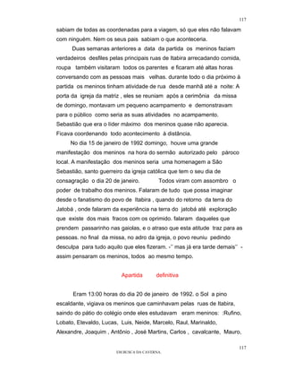117

sabiam de todas as coordenadas para a viagem, só que eles não falavam
com ninguém. Nem os seus pais sabiam o que aconteceria.
      Duas semanas anteriores a data da partida os meninos faziam
verdadeiros desfiles pelas principais ruas de Itabira arrecadando comida,
roupa também visitaram todos os parentes e ficaram até altas horas
conversando com as pessoas mais velhas. durante todo o dia próximo à
partida os meninos tinham atividade de rua desde manhã até a noite: A
porta da igreja da matriz , eles se reuniam após a cerimônia da missa
de domingo, montavam um pequeno acampamento e demonstravam
para o público como seria as suas atividades no acampamento.
Sebastião que era o líder máximo dos meninos quase não aparecia.
Ficava coordenando todo acontecimento à distância.
     No dia 15 de janeiro de 1992 domingo, houve uma grande
manifestação dos meninos na hora do sermão autorizado pelo pároco
local. A manifestação dos meninos seria uma homenagem a São
Sebastião, santo guerreiro da igreja católica que tem o seu dia de
consagração o dia 20 de janeiro.          Todos viram com assombro o
poder de trabalho dos meninos. Falaram de tudo que possa imaginar
desde o fanatismo do povo de Itabira , quando do retorno da terra do
Jatobá , onde falaram da experiência na terra do jatobá até exploração
que existe dos mais fracos com os oprimido. falaram daqueles que
prendem passarinho nas gaiolas, e o atraso que esta atitude traz para as
pessoas. no final da missa, no adro da igreja, o povo reuniu pedindo
desculpa para tudo aquilo que eles fizeram. -’’ mas já era tarde demais’’ -
assim pensaram os meninos, todos ao mesmo tempo.


                          Apartida       definitiva


      Eram 13:00 horas do dia 20 de janeiro de 1992. o Sol a pino
escaldante, vigiava os meninos que caminhavam pelas ruas de Itabira,
saindo do pátio do colégio onde eles estudavam eram meninos: :Rufino,
Lobato, Etevaldo, Lucas, Luis, Neide, Marcelo, Raul, Marinaldo,
Alexandre, Joaquim , Antônio , José Martins, Carlos , cavalcante, Mauro,

                                                                         117
                        EM BUSCA DA CAVERNA.
 