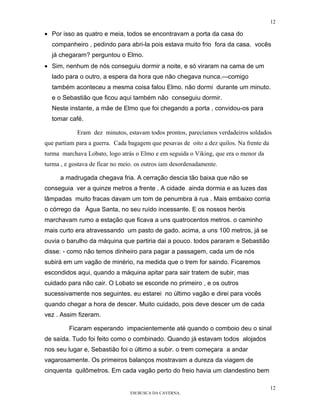 12

• Por isso as quatro e meia, todos se encontravam a porta da casa do
  companheiro , pedindo para abri-la pois estava muito frio fora da casa. vocês
  já chegaram? perguntou o Elmo.
• Sim, nenhum de nós conseguiu dormir a noite, e só viraram na cama de um
  lado para o outro, a espera da hora que não chegava nunca.—comigo
  também aconteceu a mesma coisa falou Elmo. não dormi durante um minuto.
  e o Sebastião que ficou aqui também não conseguiu dormir.
  Neste instante, a mãe de Elmo que foi chegando a porta , convidou-os para
  tomar café.

            Eram dez minutos, estavam todos prontos, parecíamos verdadeiros soldados
que partiam para a guerra. Cada bagagem que pesavas de oito a dez quilos. Na frente da
turma marchava Lobato, logo atrás o Elmo e em seguida o Viking, que era o menor da
turma , e gostava de ficar no meio. os outros iam desordenadamente.

      a madrugada chegava fria. A cerração descia tão baixa que não se
conseguia ver a quinze metros a frente . A cidade ainda dormia e as luzes das
lâmpadas muito fracas davam um tom de penumbra à rua . Mais embaixo corria
o córrego da Água Santa, no seu ruído incessante. E os nossos heróis
marchavam rumo a estação que ficava a uns quatrocentos metros. o caminho
mais curto era atravessando um pasto de gado. acima, a uns 100 metros, já se
ouvia o barulho da máquina que partiria dai a pouco. todos pararam e Sebastião
disse: - como não temos dinheiro para pagar a passagem, cada um de nós
subirá em um vagão de minério, na medida que o trem for saindo. Ficaremos
escondidos aqui, quando a máquina apitar para sair tratem de subir, mas
cuidado para não cair. O Lobato se esconde no primeiro , e os outros
sucessivamente nos seguintes. eu estarei no último vagão e direi para vocês
quando chegar a hora de descer. Muito cuidado, pois deve descer um de cada
vez . Assim fizeram.

         Ficaram esperando impacientemente até quando o comboio deu o sinal
de saída. Tudo foi feito como o combinado. Quando já estavam todos alojados
nos seu lugar e, Sebastião foi o último a subir. o trem começara a andar
vagarosamente. Os primeiros balanços mostravam a dureza da viagem de
cinquenta quilômetros. Em cada vagão perto do freio havia um clandestino bem

                                                                                         12
                                 EM BUSCA DA CAVERNA.
 