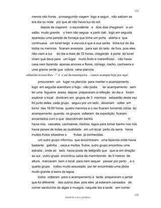 122

    menos oito horas . prosseguindo viagem logo a seguir , não sabiam se
    era dia ou noite por que ali não havia luz do sol.
           depois de viajarem o equivalente a dois dias chegaram a um
    salão muito grande      o trem não seguia a partir dali . logo em seguida
    apareceu uma parede de fumaça que tinha um porta aberta e que
    continuava um túnel largo e escura e que à sua saída tinha luz do dia
    todos os meninos ficaram ansiosos para sair do lado de fora. pois eles
    não viam a luz      do dia a mais de 72 horas. chegando à porta do túnel
    viram que dava para um lugar muito lindo e maravilhoso . não havia
    casa nem fazenda apenas arvores e flores, córrego, riacho, cachoeira e
    uma grama verde que cobria vária planície.
sebastião avisou-lhes -’’ é o sul da mantiqueira , vamos acampar hoje por aqui.

         procuraram um lugar na planície para manter o acampamento .
    logo em seguida acendram o fogo : não podia           ter acampamento sem
    ter uma fogueira acesa. depois prepararam a refeição do dia e foram
    explorar o local . dividiram em grupos de 3 meninos sebastião desta vez
    foi junto deles cada grupo seguiu por um lado . deveriam voltar em
    torno das 16:00 horas quatro meninos e o rex ficaram tomando conta do
    acampamento. quando os grupos voltaram da expedição ficaram
    encantados com o que descobriram banho                                    h:
    havia rios, cascatas, cachoeiras, riachos, lagos para tomar banho nos rios
    havia peixes de todas as qualidade . em um local perto da serra havia
    muitos frutos silvestres e      frutas já conhecidas.
         um outro grupo informou que encontraram uma fazenda onde havia
    bastante galinha , vaca,e muitos frutos. outro grupo encontrou uma
    estrada , onde ao lado havia poste de telégrafo que que ia em direção
    ao sul , outro grupo encontrou caixa de marimbondo de 5 metros de
    altura , marcaram bem o local para nem sequer passar por perto , e o
    quarto grupo     voltou muito assustado por ter encontrado uma jibóia
    muito grande à beira da lagoa.
         todos voltaram para o acampamento à tarde. prepararam o jantar
    que foi diferente   dos outros dias. pois eles já estavam cansados de
    comer sanduíche de algas e musgos. naquele dia a tarde iam comer

                                                                                   122
                              EM BUSCA DA CAVERNA.
 