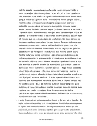 123

    galinha assada que ganharam na fazenda assim comeram feijão e
    arroz. o desejam dos dias seguintes eram adoçados com rapadura e
    mel. durante a noite á beira da fogueira todos descontraídos e com medo.
    porque apesar do lugar ser muito        bonito havia muitos perigos cobras ,
    marimbondo e outros animais selvagens que poderiam aparecer :
    sebastião que já não se apresentava tão mistério como de outras
    vezes , estava também bastante alegre junto dos meninos e ele disse:-
    ‘’ que não devia ficar com medo do lugar ainda bem selvagem e que as
    cobras    e os marimbondos e as abelhas e outros animais deviam ficar
    ali mesmo que era o local próprio do seu habitat, nós é que somos os
    invasores. portanto aproveitem bem as férias e façamos tudo para que
    este acampamento seja cheio de saúde e felicidade para todos nós
    mesmo assim os meninos tinham medo. mas no segundo dia já foram
    acostumados as intempéries da natureza: mas mesmo assim estava
    hostil a natureza contra os meninos , pois era quantidade imensa de
    cobra que aparecia no acampamento, principalmente a medida que o sol
    se escondia. além de cobra tinha os mosquitos que infernizavam a vida
    dos meninos. a fora um enxame de marimbondo que foi fazer casa na
    barraca do rufino: os meninos queriam colocar           fogo mas o sebastião
    disse’’ deixa eles em paz . nós é que somos os invasores , quando a
    gente menos esperar eles vão embora, pois o local que eles escolheram
    não é próprio’’ então os meninos        ficaram apenas olhando como era o
    trabalho dos marimbondos na época do enxame. e aquela barraca não
    foi usada naquele dia. e os meninos evitaram passar por perto para
    evitar que levasse ferroada dos insetos: logo mais naquela mesma tarde
    ouviu-se um zoado no meio da área do acampamento . todos
    perceberam que os marimbondos estavam indo embora: e a barraca do
    rufino ficou livre dos ‘’invasores’’.
•   e assim ficaram ali seis noites acampados. durante o dia iam até as fazendas da
    região pedir comida para êles, pois a deles já estava diminuindo e como as pessoas
    da região eram simples de coração , davam para os meninos tudo o que eles
    precisavam, assim como carne seca, rapadura para adoçar o café, leite em latão,
    frango sal, farinha outras coisas que eles precisavam como querosene, vela. enfim

                                                                                      123
                               EM BUSCA DA CAVERNA.
 