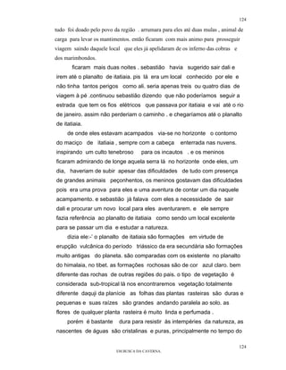 124

tudo foi doado pelo povo da região . arrumara para eles até duas mulas , animal de
carga para levar os mantimentos. então ficaram com mais animo para prosseguir
viagem saindo daquele local que eles já apelidaram de os inferno das cobras e
dos marimbondos.
       ficaram mais duas noites . sebastião havia sugerido sair dali e
irem até o planalto de itatiaia. pis lá era um local conhecido por ele e
não tinha tantos perigos como ali. seria apenas treis ou quatro dias de
viagem à pé .continuou sebastião dizendo que não poderíamos seguir a
estrada que tem os fios elétricos que passava por itatiaia e vai até o rio
de janeiro. assim não perderiam o caminho . e chegaríamos até o planalto
de itatiaia.
     de onde eles estavam acampados via-se no horizonte o contorno
do maciço de itatiaia , sempre com a cabeça           enterrada nas nuvens.
inspirando um culto tenebroso        para os incautos . e os meninos
ficaram admirando de longe aquela serra lá no horizonte onde eles, um
dia, haveriam de subir apesar das dificuldades de tudo com presença
de grandes animais peçonhentos, os meninos gostavam das dificuldades
pois era uma prova para eles e uma aventura de contar um dia naquele
acampamento. e sebastião já falava com eles a necessidade de sair
dali e procurar um novo local para eles aventurarem. e ele sempre
fazia referência ao planalto de itatiaia como sendo um local excelente
para se passar um dia e estudar a natureza.
     dizia ele:-’ o planalto de itatiaia são formações em virtude de
erupção vulcânica do período triássico da era secundária são formações
muito antigas do planeta. são comparadas com os existente no planalto
do himalaia, no tibet. as formações rochosas são de cor azul claro. bem
diferente das rochas de outras regiões do pais. o tipo de vegetação é
considerada sub-tropical lá nos encontraremos vegetação totalmente
diferente daquji da planície as folhas das plantas rasteiras são duras e
pequenas e suas raízes são grandes andando paralela ao solo. as
flores de qualquer planta rasteira é muito linda e perfumada .
     porém é bastante      dura para resistir às intempéries da natureza, as
nascentes de águas são cristalinas e puras, principalmente no tempo do

                                                                                124
                          EM BUSCA DA CAVERNA.
 