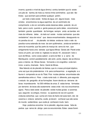 125

inverno, quando o nível de água diminui. contou também que lá existe
uns pés de bambu de mais ou menos trinta centímetros . que são tão
lindos que seviriam para enfeitar qualquer jardim.
     por todo o lado existe fontes de água. em alguns locais mais
úmidos encontramos na água sapinhos de um centímetro de
comprimento e de cor vermelha existe dezenas deles pulando de um
lado para o outro quando a gente passa por perto deles . encontramos
também grande quantidade de formigas sempre anda as bandas em
mais de milhares delas . do lado sul existe muitas cachoeiras que são
verdadeiros’’ véus de noiva’’ que desce encachoeirados desaguando no
rio paraíba do sul   . do planalto do itatiaia avista-se todo o vale do
paraíba numa extensão de mais de cem quilômetros , avista-se também a
serra da mucamba. que faz parte do maciço da serra do mar , que
antigamente havia uma estrada que ligava Minas Gerais até Parati onde
havia um porto por onde os ingleses no século 18 , escoavam todo o
ouro de Minas. como voces sabem a serra do Mar e a serra da
Mantiqueira correm paralelamente até certo ponto, depois ela se bifurca
para o interios de Minas Gerais formando o nó orográfico onde tem
início a serra, chamada Serra Geral de Minas.
 Mas falando só de planalto de Itatiaia, que é o nosso principal objetivo,
uma vez que nós pretendemos ir lá para conhecermos a vegetação e a
fauna é comparado ao ao do Tibet. Pois muitas plantas encontradas são
semelhantes entre si : Para o lado norte tudo é diferente, pois segundo
o estudo da geografia ali as formações foram devido ao derrame de
lavas incandescente há 300 milhões de anos. E estas terras formadas
por derrame de lavas são exatamente estas onde nós nos encontramos
agora. Para o lado oeste do planalto existe muitas grutas e cavernas
que, segundo os antigos, morava ou aparecia de vez em quando
criaturas estranhas que sumia em meio de facho de luzes bem, isto de
caverna e criatura estranha, vocês já devem conhecer que são seres
do mundo subterrâneo que vocês já conhecem muito bem.
     Hoje podemos encontrar lá no planalto algumas casas feita de
pedras que serve de abrigo para os excursionista. Estas casas foram

                                                                             125
                        EM BUSCA DA CAVERNA.
 