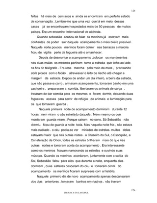 126

feitas há mais de cem anos e ainda se encontram em perfeito estado
de conservação . Lembro-me que uma vez que lá em meio dessas
casas   já se encontravam hospedados mais de 50 pessoas de muitos
países. Era um encontro internacional de alpinista.
    Quando sebastião acabou de falar os meninos já estavam mais
confiantes de poder sair daquele acampamento o mais breve possível .
Naquela noite poucos meninos foram dormir nas barracas a maioria
ficou de vigília perto da fogueira até o amanhecer.
     Depois de desmontar o acampamento ,colocar os mantimentos
nas duas mulas os mesmos partiram rumo a estrada que tinha ao lado
os fios do telégrafo . Era uma marcha pelo meio da mata , precisando
abrir picada com o facão , atravessar o leito de riacho até chegar a
margem da estrada. Depois de andar um dia inteiro, a beira da estrada,
que não passava carro , armaram acampamento, tomaram banho em uma
cachoeira , prepararam a comida, libertaram os animais de carga ,
trataram de dar comida para os mesmos e foram dormir, deixando duas
fogueiras acesas para servir de refúgio de animais e iluminação para
os que tomavam guarda .
     Naquela primeira noite de acampamento dormiram durante 12
horas . nem viram o céu estrelado daquela : Nem mesmo os que
montaram guarda viram . Porque cairam no sono. Só Sebastião não
dormiu, ficou de guarda a noite toda. Mas naquela noite fria , não estava
mais nublado . o céu podia-se ver     miriades de estrelas. muitas delas
estavam maior que nas outras noites . o Cruzeiro do Sul, o Escorpião, a
Constelação de Orion, todas as estrelas brilharam mais do que nas
outras noites e tomaram conta do acampamento . Era interessante
como os meninos ficavam namorando as estrelas e ouvindo suas
músicas. Quando os meninos acordaram, juntamente com a saída do
Sol, Sebastião falou para eles que durante a noite, enquanto eles
dormiam , duas estrelas desceram do céu e tomaram conta do
acampamento os meninos ficaram surpresos com a história.
    Naquele primeiro dia de novo acampamento apenas descansaram
dos dias anteriores , tomaram banhos em riachos . não tiveram

                                                                           126
                        EM BUSCA DA CAVERNA.
 
