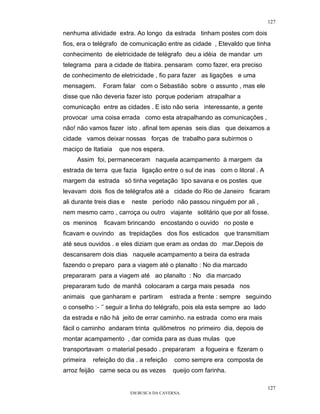 127

nenhuma atividade extra. Ao longo da estrada tinham postes com dois
fios, era o telégrafo de comunicação entre as cidade , Etevaldo que tinha
conhecimento de eletricidade de telégrafo deu a idéia de mandar um
telegrama para a cidade de Itabira. pensaram como fazer, era preciso
de conhecimento de eletricidade , fio para fazer as ligações e uma
mensagem.      Foram falar com o Sebastião sobre o assunto , mas ele
disse que não deveria fazer isto porque poderiam atrapalhar a
comunicação entre as cidades . E isto não seria interessante, a gente
provocar uma coisa errada como esta atrapalhando as comunicações ,
não! não vamos fazer isto . afinal tem apenas seis dias que deixamos a
cidade vamos deixar nossas forças de trabalho para subirmos o
maciço de Itatiaia   que nos espera.
     Assim foi, permaneceram naquela acampamento à margem da
estrada de terra que fazia ligação entre o sul de inas com o litoral . A
margem da estrada só tinha vegetação tipo savana e os postes que
levavam dois fios de telégrafos até a cidade do Rio de Janeiro ficaram
ali durante treis dias e   neste período não passou ninguém por ali ,
nem mesmo carro , carroça ou outro viajante solitário que por ali fosse.
os meninos     ficavam brincando encostando o ouvido no poste e
ficavam e ouvindo as trepidações dos fios esticados que transmitiam
até seus ouvidos . e eles diziam que eram as ondas do mar.Depois de
descansarem dois dias naquele acampamento a beira da estrada
fazendo o preparo para a viagem até o planalto : No dia marcado
prepararam para a viagem até ao planalto : No dia marcado
prepararam tudo de manhã colocaram a carga mais pesada nos
animais que ganharam e partiram           estrada a frente : sempre seguindo
o conselho :- ‘’ seguir a linha do telégrafo, pois ela esta sempre ao lado
da estrada e não há jeito de errar caminho. na estrada como era mais
fácil o caminho andaram trinta quilômetros no primeiro dia, depois de
montar acampamento , dar comida para as duas mulas que
transportavam o material pesado . prepararam a fogueira e fizeram o
primeira   refeição do dia . a refeição     como sempre era composta de
arroz feijão carne seca ou as vezes        queijo com farinha.

                                                                             127
                           EM BUSCA DA CAVERNA.
 