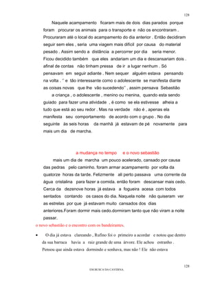 128

         Naquele acampamento ficaram mais de dois dias parados porque
    foram procurar os animais para o transporte e não os encontraram .
    Procuraram até o local do acampamento do dia anterior . Então decidiram
    seguir sem eles , seria uma viagem mais difícil por causa do material
    pesado . Assim sendo a distância a percorrer por dia        seria menor.
    Ficou decidido também que eles andariam um dia e descansariam dois .
    afinal de contas não tinham pressa de ir a lugar nenhum . Só
    pensavam em seguir adiante . Nem sequer alguém estava pensando
    na volta . ‘’ e tão interessante como o adolescente se manifesta diante
    as coisas novas que lhe vão sucedendo’’ , assim pensava Sebastião
         a criança , o adolescente , menino ou menina, quando esta sendo
    guiado para fazer uma atividade , é como se ela estivesse alheia a
    tudo que está ao seu redor . Mas na verdade não é , apenas ela
    manifesta seu comportamento de acordo com o grupo . No dia
    seguinte às seis horas      da manhã já estavam de pé novamente para
    mais um dia de marcha.




                       a mudança no tempo        e o novo sebastião
          mais um dia de marcha um pouco acelerado, cansado por causa
    das pedras pelo caminho. foram armar acampamento por volta da
    quatorze horas da tarde. Felizmente ali perto passava uma corrente da
    água cristalina para fazer a comida. então foram descansar mais cedo.
    Cerca da dezenove horas já estava a fogueira acesa com todos
    sentados contando os casos do dia. Naquela noite não quiseram ver
    as estrelas por que já estavam muito cansados dos dias
    anteriores.Foram dormir mais cedo.dormiram tanto que não viram a noite
    passar.
o novo sebastião e o encontro com os bandeirantes.

•    O dia já estava clareando , Rufino foi o primeiro a acordar e notou que dentro
    da sua barraca   havia a raiz grande de uma árvore. Ele achou estranho .
    Pensou que ainda estava dormindo e sonhava, mas não ! Ele não estava


                                                                                  128
                              EM BUSCA DA CAVERNA.
 