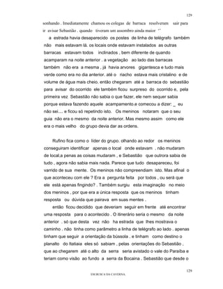129

sonhando . Imediatamente chamou os colegas de barraca resolveram    sair para
ir avisar Sebastião . quando tiveram um assombro ainda maior ‘’
   a estrada havia desaparecido os postes de linha de telégrafo também
não mais estavam lá. os locais onde estavam instalados as outras
barracas estavam todos       inclinados , bem diferente de quando
acamparam na noite anterior . a vegetação ao lado das barracas
também não era a mesma , já havia arvores gigantesca e tudo mais
verde como era no dia anterior. até o riacho estava mais cristalino e de
volume de água mais cheio. então chegaram até a barraca do sebastião
para avisar do ocorrido ele também ficou surpreso do ocorrido e, pela
primeira vez Sebastião não sabia o que fazer, ele nem sequer sabia
porque estava fazendo aquele acampamento.e comecou a dizer: _ eu
não sei.... e ficou só repetindo isto. Os meninos notaram que o seu
guia não era o mesmo da noite anterior. Mas mesmo assim como ele
era o mais velho do grupo devia dar as ordens.


     Rufino fica como o líder do grupo. olhando ao redor os meninos
conseguiram identificar apenas o local onde estavam . não mudaram
de local,a penas as coisas mudaram , e Sebastião que outrora sabia de
tudo , agora não sabia mais nada. Parece que tudo desapareceu, foi
varrido de sua mente. Os meninos não compreendiam isto. Mas afinal o
que aconteceu com ele ? Era a pergunta feita por todos , ou será que
ele está apenas fingindo? . Também surgiu esta imaginação no meio
dos meninos , por que era a única resposta que os meninos tinham
resposta ou dúvida que pairava em suas mentes .
     então ficou decidido que deveriam seguir em frente até encontrar
uma resposta para o acontecido . O itinerário seria o mesmo da noite
anterior . só que desta vez não ha estrada que lhes mostrava o
caminho . não tinha como parâmetro a linha de telégrafo ao lado . apenas
tinham que seguir a orientação da bússola . e tinham como destino o
planalto do Itatiaia eles só sabiam , pelas orientações do Sebastião ,
que ao chegarem até o alto da serra seria avistado o vale do Paraíba e
teriam como visão ao fundo a serra da Bocaina . Sebastião que desde o

                                                                            129
                         EM BUSCA DA CAVERNA.
 