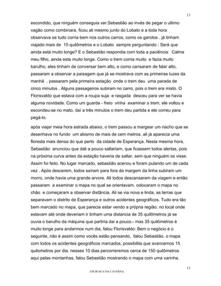13

escondido, que ninguém conseguia ver.Sebastião ao invés de pegar o ultimo
vagão como combinara, ficou ali mesmo junto do Lobato e a toda hora
observava se tudo corria bem nos outros carros, como os garotos . já tinham
viajado mais de 15 quilômetros e o Lobato sempre perguntando : Será que
ainda está muito longe? E o Sebastião respondia com toda a paciência: Calma
meu filho, ainda esta muito longe. Como o trem corria muito e fazia muito
barulho, eles tinham de conversar bem alto, e como cansaram de falar alto,
passaram a observar a paisagem que já se mostrava com as primeiras luzes da
manhã . passaram pela primeira estação onde o trem deu uma parada de
cinco minutos . Alguns passageiros subiram no carro, pois o trem era misto. O
Florisvaldo que estava com a roupa suja e rasgada desceu para ver se havia
alguma novidade. Como um guarda - freio vinha examinar o trem, ele voltou e
escondeu-se no mato. daí a três minutos o trem deu partida e ele correu para
pegá-lo.

após viajar meia hora estrada abaixo, o trem passou a margear um riacho que se
desenhava no fundo um abismo de mais de cem metros. ali já aparecia uma
floresta mais densa do que perto da cidade de Esperança. Nesta mesma hora,
Sebastião anunciou que dali a pouco saltariam, que ficassem todos alertas, pois
na próxima curva antes da estação haveria de saltar, sem que ninguém os visse.
Assim foi feito. No lugar marcado, sebastião acenou e foram pulando um de cada
vez . Após descerem, todos saíram para fora da margem da linha subiram um
morro, onde havia uma grande arvore. Ali todos descansaram da viagem e então
passaram a examinar o mapa no qual se orientavam. colocaram o mapa no
chão e começaram a observar distância. Ali se via nova e linda, as terras que
separavam o distrito de Esperança e outros acidentes geográficos. Tudo era tão
bem marcado no mapa, que parecia estar vendo a própria região. no local onde
estavam até onde deveriam ir tinham uma distancia de 35 quilômetros já se
ouvia o barulho da máquina que partiria dai a pouco.- mas 35 quilômetros é
muito longe para andarmos num dia, falou Florisvaldo: Bem o negócio é o
seguinte, não é assim como vocês estão pensando, falou Sebastião. o mapa
com todos os acidentes geográficos marcados, possibilita que avancemos 15
quilometros por dia. nesses 10 dias percorreremos cerca de 150 quilômetros
aqui pelas montanhas, falou Sebastião mostrando o mapa com uma varinha.

                                                                                 13
                              EM BUSCA DA CAVERNA.
 
