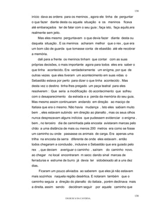 130

início dava as ordens para os meninos , agora ele tinha de perguntar
o que fazer diante desta ou aquela situação e os meninos         ficava
até embaraçados ter de falar com o seu guia ; faça isto, faça aquilo,era
realmente sem jeito.
    Mas eles mesmo perguntavam o que devia fazer diante desta ou
daquela situação . E os meninos acharam melhor que o rex , que era
um bom cão de guarda que tomasse conta de ebastião até ele recobrar
a memória.
    dali para a frente os meninos tinham que contar com as suas
próprias decisões, o mais importante agora para todos eles era saber o
que tinha acontecido. Era verdadeiramente um enígma, por que de
outras vezes que eles tiveram um acontecimento em suas vidas o
Sebastião estava por perto para dizer o que tinha acontecido . Mas
desta vez o destino tinha lhes pregado um peça teatral para eles
resolverem : Que seria a modificação do acontecimento que sofreu
com o desaparecimento da estrada e a perda da memória do seu guia.
Mas mesmo assim continuaram andando em direção ao maciço de
Itatiaia que era o mesmo. Não havia mudança . Isto eles sabiam muito
bem , eles estavam subindo em direção ao planalto , mas os seus olhos
nunca desprezavam alguns indícios que pudessem evidenciar o enigma .
bem , no terceiro dia de caminhada pela encosta avistaram marcas pelo
chão a uma distância de mais ou menos 200 metros era como se fosse
um caminho ou onde passasse os animais de carga. Era apenas uma
trilha na encosta da serra diferente de onde eles estavam . então
todos chegaram a conclusão , inclusive o Sebastião que era guiado pelo
rex , que deviam       averiguar o caminho . saíram    do caminho novo.
ao chegar no local encontraram m seco: dando sinal marcas de
ferraduras e estrume de burro já devia ter sidodeixado ali a uns dez
dias.
        Ficaram um pouco aliviados ao saberem que eles já não estavam
mais sozinhos naquela região desértica. E notaram também que o
caminho seguia a direção do planalto do itatiaia , porém declinava mais
a direita. assim sendo      decidiram seguir     por aquele caminho que

                                                                           130
                          EM BUSCA DA CAVERNA.
 