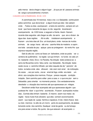 131

       pelo menos devia chegar a algum lugar . Já que por ali passava animais
       de carga e provavelmente o homem.
o encontro com os bandeirantes do séc xviii

           A caminhada dos 19 meninos mais o rex e o Sebastião continuaram
       pelos caminhos que devia levar a algum local que eles não sabiam
       onde . Todos os dias acampavam a beira do caminho , sempre em um
       local que havia nascente de água. no dia seguinte levantavam
       acampamento às 8:00 horas e seguiam a frente. Assim fizeram
       durante dias seguidos até chegar ao alto da serra     que era o divisor de
       água das duas regiões       . Ali no alto   instalaram acampamento   e
       ficaram uns treis dias ali: Era um local plano, onde marcas de muitos
       animais    de carga. havia até uma casinha feita de madeira e capim .
       era toda cercada de pau apique para se protegerem do vento frio que
       soprava naquela região.
           Dali do alto era como se fosse um belvedere, onde se podia       ver a
       centena de quilômetros na região sul que tinham no fundo do vale um
       rio bastante cheio. Era o rio Paraíba. Na direção leste avistava-se a
       serra da Mucamba como falou certa vez Sebastião . Na direção leste-
       oeste via-se o caminho trilhado por eles naquela dia de ‘’ penúria’’. de
       todos os lados onde eles olhavam não viam nem sinal         de civilização.
       As vezes , vez por outra , via-se sinal de fogo. então era dado      um
       alívio aos corações dos meninos. Porque presos naquela condição
       inóspita . Sem caminho para voltar para a casa. e o que era pior sem o
       Sebastião. para orientar no momento preciso . Era verdadeiramente
       desolador a situação dos meninos até que aparecesse um milagre.
           Decidiram então ficar acampado até que aparecesse alguém que
       pudesse lhe dizer o que tinha acontecido . Ficaram acampados muitos
       dias . Comida eles tinham bastante . E mesmo assim nos matos da
       região havia muito fruto silvestre que eles comiam economizando
       assim sua ração de queijo farinha e rapadura. O dia inteiro ficava dois
       ou treis meninos no alto de um morro perto do acampamento, de atalaia
       tomando conta dos caminho. Qualquer sinal de gente ou de fumaça
       era para avisar a todos. No quinto dia que estavam ali acampado o

                                                                                  131
                                EM BUSCA DA CAVERNA.
 