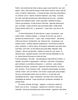 132

Rufino veio correndo até onde estava o grupo para dizer-lhe que bem
abaixo tinha visto sinal de fumaça. Então todos correram para o alto do
morro e ficaram observando a fumaça do fogo subir até a atmosfera e
se misturar com a mesma. Puderam observar que o fogo foi aceso
por mais treis dias consecutivos. eles também por sua vez acendiam
fogueira com bastante capim verde para fazer bastante fumaça e
marcar sua presença no alto da serra. Nos dias seguinte observaram
que a fumaça mudou de local para mais perto deles , Então todos
ficaram atento noite e dia . e pensavam :-’’ quem será que vem lá de
baixo?’’
     O mais imteressante de tudo isto era o grupo de pessoas que
subia a serra também avistava a fumaça lá em cima da serra e
pensava da mesma formas :-’’ quem está a nossa frente?’’ não temos
noticia de nenhum bandeirante sair antes de nós . As pessoas que
subiam a serra também estavam apreensivas. Os meninos do alto da
serra avistaram a última coluna de fumaça e calcularam que quem quer
que fosse com mais um dia estaria aqui junto deles. Naquela noite
ninguém dormiu nas barracas . Apesar do vento frio que corria lá
deixaram treis fogueiras acesas com treis meninos Sebastião e o rex .
os outros ficaram de tocaia no meio de mato.
O dia amanheceu. De noite     não acontecera nada anormal. Fizeram a
refeição da manhã e aguardaram o Sol ficar mais forte. o Sol passou
pelo meridiano as sombras começaram a caminhar para o leste.
Quando as sombras já estavam quase do mesmo tamanho do corpo
dos meninos . O rex começou a latir avisando a aproximação de seres
vivente. rimeiro veio um homem com muitas roupas pelo corpo,chapéu
de couro, bormal pelo ombro, faca na cintura e na sua mão uma
espingarda de boca larga. Juntamente com eles vinha duas mulas
carregadas de material roupa comida que já estavam cansadas do
pesado fardo.
    Os outros animais de carga      seguiam a mula que estava na
frente com um sino no pescoço aquele sino ( sincerro) como era
chamado servia de orientação para outros animais seguirem, mais atraz

                                                                        132
                       EM BUSCA DA CAVERNA.
 