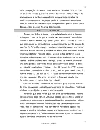 133

vinha uma porção de cavalos mais ou menos 30 deles cada um com
um cavaleiro . depois que todo o cortejo de animais parou no largo do
acampamento e também os cavaleiros desceram dos cavalos, os
meninos começaram a chegar por perto e começaram a saudação
entre ele. rimeiro foi Sebastião que cumprimentou por ser o mais velho
do grupo, logo a seguir foi a vez dos meninos.
                  data :      27 de abril de 1777;
    Depois que todos animais       foram aliviados da carga e ficaram
soltos para comer capim que ali nascia exuberantemente os cavaleiros
tiraram as botas e fizeram fogo para o jantar deles, Etevaldo e o Rufino
que eram agora os comandantes do acampamento devido a perda de
memória de Sebastião ,chegou para bem perto estabeleceu um primeiro
contato: s menino falavam que vieram de Itabira, mas os homens nunca
tinham ouvido falar naquela cidade . Depois deles contarem toda a
odisséia e estabelecerem um vinculo amistoso, lembraram de perguntar
se eles   sabiam qual era o dia de hoje. Então os homens chamaram
uma outra pessoa que vendia muitas coisas através do sertão e tinha
um calendário e ele disse _’’ hoje é o dia 27 de abril de 1777’’. quando
os meninos ouviram falar a data do ano, pediram para repetir o ano. E o
homem disse : 27 de abril de 1777. Todos os meninos ficaram atônitos .
pois eles recuaram 214 anos no tempo e desta vez não foi pelo
Sebastião e sim por outro fator desconhecido.
    Então os meninos lembraram de perguntar para aqueles homens
de onde eles vinham e eles falaram que vinha do planalto do Piratininga
e tinham como objetivo povoar o interior do pais.
    Foi então que eles viram que êles eram os bandeirantes . mesmo
porque junto de cada homem vinha sua esposa os seus filhos: Então um
vinculo entre os meninos e as crianças filhas dos bandeirantes foi bem
maior. E os nossos meninos falaram para eles de onde eles estavam
vindo. mas os bandeirante não acreditaram na história apesar das
roupas e sapatos estranhos que os meninos usavam; assim como o
linguajar os apetrechos. Tudo aquilo era estranho. e para os meninos
aquela atividade bandeirante era só na história.

                                                                           133
                       EM BUSCA DA CAVERNA.
 