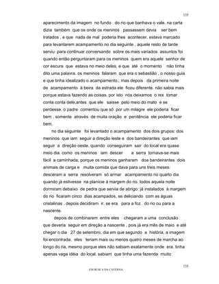 135

aparecimento da imagem no fundo do rio que banhava o vale. na carta
dizia também que os onde os meninos passassem devia             ser bem
tratados , e que nada de mal poderia lhes acontecer. estava marcado
para levantarem acampamento no dia seguinte . aquele resto de tarde
serviu para continuar conversando sobre os mais variados assuntos foi
quando então perguntaram para os meninos quem era aquele senhor de
cor escura que estava no meio deles, e que até o momento           não tinha
dito uma palavra. os meninos falaram que era o sebastião , o nosso guia
e que tinha idealizado o acampamento., mas depois da primeira noite
de acampamento à beira da estrada ele ficou diferente. não sabia mais
porque estava fazendo as coisas. por isto nós deixamos o rex tomar
conta conta dele,antes que ele saisse pelo meio do mato e se
perdesse. o padre comentou que só por um milagre ele poderia ficar
bem . somente através de muita oração e penitência ele poderia ficar
bem.
    no dia seguinte foi levantado o acampamento dos dois grupos: dos
meninos que iam seguir a direção leste e dos bandeirantes que iam
seguir a direção oeste. quando conseguiram sair do local era quase
meio dia. como os meninos iam descer              a serra tornava-se mais
fácil a caminhada, porque os meninos ganharam doa bandeirantes dois
animais de carga e muita comida que dava para uns treis meses:
desceram a serra resolveram só armar acampamento no quarto dia
quando já estivesse na planície à margem do rio. todos aquela noite
dormiram debaixo de pedra que servia de abrigo: já instalados à margem
do rio ficaram cinco dias acampados, se deliciando com as águas
cristalinas . depois decidiram ir. se era para a foz do rio ou para a
nascente.
       depois de combinarem entre eles         chegaram a uma conclusão
que deveria seguir em direção a nascente , pois já era mês de maio e até
chegar o dia 27 de setembro, dia em que segundo a história, a imagem
foi encontrada, eles teriam mais ou menos quatro meses de marcha ao
longo do ria, mesmo porque eles não sabiam exatamente onde era. tinha
apenas vaga idéia do local. sabiam que tinha uma fazenda muito

                                                                            135
                        EM BUSCA DA CAVERNA.
 