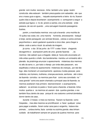 136

grande com muitos escravos . tinha também uma igreja recém
construída. eles estavam também preocupados com sebastião . ele que
era o nosso guia e agora... naquele acampamento a beira do ria, ficaram
quatro dias e depois levantaram acampamento e começaram a seguir a
estrada que ligava o rio de janeiro a santos. era uma estrada onde
passava ,de vez em quando , uma carruagem trazendo passageiros
ilustres.
     porém, a marchados meninos era a pé e levando uma mochila de
15 quilos nas costa. era uma marcha        horrenda, atravessando lodaçal
e brejo. sendo perseguido por animais ferozes , cobras e outros animais
peçonhentos e assim gastaram quarenta e cinco dias para chegar a
aldeia onde a seria o local do achado da imagem.
     já corria o dia 30 de junho de 1777 e eles foram chagando
devagarinho e acamparam perto de uma grande fazenda            . os
meninos não sabiam que a chagada deles já havia sido anunciada um
mês antes quando o chefe dos bandeirantes mandou um emissário até o
planalto de piratininga anunciar o aparecimento misterioso dos meninos
no alto da serra. e , por todo o vilarejo por onde eles passavam, era
espalhada a noticia do aparecimento misterioso de crianças,. por isto tão
logo eles montaram um acampamento apareceu muitas pessoas para
visitá-los. era homens, mulheres, crianças,escravos, senhores. até o dono
da fazenda convidou os meninos para ficar como seu convidado na ‘’
casa grande’’ como era assim chamado a principal casa da fazenda. os
meninos aceitaram mas primeiro desmancharam o acampamento,
saltaram os animais no pasto e foram para a fazenda. a fazenda tinha
muitos quartos e os meninos só usaram dois quartos grandes. o rex
também ficou dentro de casa porque lá era costume o animal doméstico
dormir dentro de casa .
     durante 2 meses e meio os meninos ficaram na fazenda como
hóspedes , mas eles mesmos se prontificaram a fazer qualquer coisa
para pagar a estadia , foram cortar cana para o engenho, tratava dos
animais , cortava lenha, fazia comida na cozinha grande. eles tinham
cuidado de trabalharem sempre em grupos de quatros meninos para

                                                                            136
                          EM BUSCA DA CAVERNA.
 