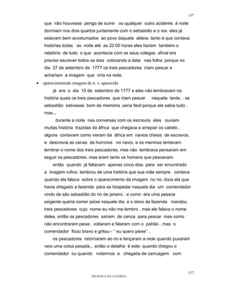 137

    que não houvesse perigo de sumir ou qualquer outro acidente. à noite
    dormiam nos dois quartos juntamente com o sebastião e o rex. eles já
    estavam bem acostumados ao povo daquela aldeia. tanto é que contava
    histórias todas as noite até as 22:00 horas eles faziam também o
    relatório de tudo o que acontecia com os seus colegas. afinal era
    preciso escrever todos os dias colocando a data nas folha porque no
    dia 27 de setembro de 1777 os treis pescadores iriam pescar e
    achariam a imagem que viria na rede.
•   aparecimentoda imagem de n. s. aparecida
         já era o dia 15 de setembro de 1777 e eles não lembravam na
    história quais os treis pescadores que iriam pescar       naquela tarde. . se
    sebastião estivesse bom de memória ,seria fácil porque ele sabia tudo .
    mas...
          durante a noite nas conversas com os escravos eles ouviam
    muitas história trazidas da áfrica que chegava a arrepiar os cabelo .
    alguns contavam como vieram da áfrica em navios cheios de escravos.
    e descrevia as cenas de horrores no navio. e os meninos tentavam
    lembrar o nome dos treis pescadores, mas não lembrava pensaram em
    seguir os pescadores. mas eram tanto os homens que pescavam.
         então quando já faltavam apenas cinco dias para ser encontrado
    a imagem rufino lembrou de uma história que sua mãe sempre contava
    quando ela falava sobre o aparecimento da imagem no rio. dizia ela que
    havia chegado a fazenda para se hospedar naquela dia um comendador
    vindo de são sebastião do rio de janeiro . e como era uma pessoa
    exigente queria comer peixe naquele dia. e o dono da fazenda mandou
    treis pescadores cujo nome eu não me lembro . mas ele falava o nome
    deles. então os pescadores saíram de canoa para pescar mas como
    não encontraram peixe , voltaram e falaram com o patrão . mas o
    comendador ficou bravo e gritou:- ‘’ eu quero peixe’’ .
         os pescadores retornaram ao rio e lançaram a rede quando puxaram
    veio uma coisa pesada... então o detalhe é este; quando chegou o
    comendador ou quando notarmos a chegada de carruagem com



                                                                                137
                             EM BUSCA DA CAVERNA.
 