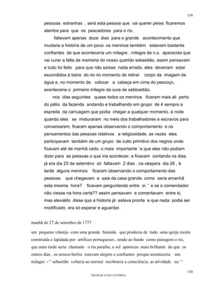 138

       pessoas estranhas , será esta pessoa que vai querer peixe. ficaremos
       atentos para que os pescadores para o rio.
            faltavam apenas doze dias para o grande acontecimento que
       mudaria a história de um povo. os meninos também estavam bastante
       confiantes de que aconteceria um milagre . milagre de n.s. aparecida que
       vai curar a falta de memória do nosso querido sebastião, assim pensavam
       e tudo foi feito para que não saísse nada errado. eles deveriam estar
       escondidos á beira do rio no momento de retirar          corpo da imagem da
       água e, no momento de colocar a cabeça em cima do pescoço,
       aconteceria o primeiro milagre da cura de sebbastião.
            nos dias seguintes quase todos os meninos ficaram mais ali perto
       do pátio da fazenda andando e trabalhando em grupo de 4 sempre a
       espreita da carruagem que podia chegar a qualquer momento. à noite
       quando eles se misturaram no meio dos trabalhadores e escravos para
       conversarem, ficaram apenas observando o comportamento e os
       pensamentos das pessoas relativos a religiosidade. as vezes eles
       participavam também de um grupo de culto primitivo dos negros onde
       ficavam até de manhã cedo. o mais importante ´e que eles não podiam
       dizer para as pessoas o que iria acontecer. e ficavam contando os dias.
       já era dia 25 de setembro só faltavam 2 dias . na véspera dia 26 , à
       tarde alguns meninos       ficaram observando o comportamento das
       pessoas     que chegavam e saia da casa grande. como seria amanhã
       esta mesma hora?        ficavam perguntando entre si: ‘’ e se o comendador
       não viesse na hora certa?? assim pensavam e comentavam entre si,
       mas etevaldo disse que a historia já estava pronta e que nada podia ser
       modificado. era só esperar e aguardar.


manhã de 27 de setembro de 1777

um pequeno vilarejo com uma grande fazenda que produzia de tudo. uma igreja recém
construída e lapidada por artífices portugueses , tendo ao fundo como paisagem o rio,
que mais tarde seria chamado o ria paraíba, o sol apareceu mais brilhante do que os
outros dias . os nossos heróis estavam alegres e confiantes porque aconteceria   um
milagre :-’’ sebastião voltaria ao normal recobraria a consciência. as atividade na ‘’

                                                                                         138
                                  EM BUSCA DA CAVERNA.
 