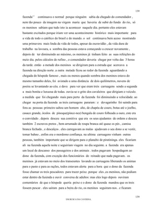 139

fazenda’’   continuava o normal porque ninguém sabia da chegado do comendador ,
nem tão pouco da imagem na virgem maria que haveria de subir do fundo do rio, só
os meninos sabiam que tudo isto ia acontecer naquele dia. portanto eles estavam
bastante excitados porque iriam ver uma acontecimento histórico mais importante para
a vida de todo o católico do brasil e do mundo. o sol continuava bem aceso mostrando
uma primavera mais linda da vida de todos, apesar da escravidão , da vida dura de
trabalho na lavoura, a sombra das pessoas estava começando a crescer novamente ,
depois de ter diminuindo ao máximo, os meninos já tinham feito as suas refeições do
meio dia. pelos cálculos de rufino , o comendador deveria chegar por volta das 3 horas
da tarde. então a metade dos meninos se dirigiram para a estrada que acercava a
fazenda na direção norte .a outra metade ficou ao redor da fazenda aguardando a
chegada do hóspede famoso , mais ou menos quando sombra dos meninos estava do
mesmo tamanho deles, foi avistado a uma distância de dois quilômetros, nuvens de
poeira se levantando ao céu. e dava para ver que eram treis carruagens sendo a segunda
a mais bonita e luxuosa de todas. ouvia-se o grito dos cavaleiros que dirigiam o veiculo.
a medida que foi chegando mais para perto da fazenda foi diminuindo a velocidade. ao
chegar na porta da fazenda as treis carruagens pararam : e devagarinho foi saindo para
fora as pessoas: primeiro saltou um homem alto, de chapéu de couro, botas até o joelho,
casaco grande, óculos de pinoque(pince-nez) bengala de couro folheada a ouro, este era
o convidado . depois desceu sua comitiva que era os seus ajudantes de ordens e desceu
também 2 escravos pretos , bem arrumado de roupa branca até quase os pés , camisa
branca fechada , e descalços . eles carregavam as malas ajudavam o seu dono a se vestir,
tomar bahno , enfim era o mordomo confiança. na ultima carruagens vinham outras
pessoas, também importante que se dirigem para o planalto de piratininga. eles ficariam
ali na fazenda aquela noite e seguiriam viagem no dia seguinte. a fazenda era apenas
um local de descanso dos passageiros e dos animais . todos pagavam hospedagem ao
dono da fazenda, com exceção dos funcionários do reinado que nada pagavam. os
meninos já estavam no meio dos transeuntes lavando as carruagens liberando os animas
para o pasto e para as rações, todos estavam alerta para a hora que o dono da fazenda
fosse chamar os treis pescadores para trazer peixe. porque eles ,os meninos, não podiam
estar dentro da fazenda e ouvir conversa de adultos: mas eles logo depois ouviram
comentários de que o hóspede queria peixe e o dono da fazenda mandou que os treis
fossem pescar . eles saíram para a beira do rio, os meninos seguiram-nos . e ficaram

                                                                                         139
                                 EM BUSCA DA CAVERNA.
 