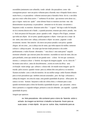 140

escondidos juntamente com sebastião, vendo atitude dos pescadores. como não
conseguiram pescar nem um peixe voltaram para a fazenda. mas o hóspede ilustre estava
muito bravo, e os pescadores voltaram ansiosos para a fazenda a beira do rio. e um deles
que era o mais velho disse assim :-’’ tenhamos fé em deus que teremos sorte desta vez ,
que a virgem maria nos ajude’’ estas ultimas frases os meninos ouviram mas não
demosntraram sua presença. os pescadores entraram no rio de canoa novamente e
lançaram a rede. os meninos disseram entre êles- ‘’ é agora’’ tão logo a rede foi lançada
no rio a mesma desceu até o fundo . e quando puxaram, notaram que estava pesada, isto
é fazia um pouco de força para puxar. quando a rede chegou a flor d’água , notaram
que tinha um objeto de cor preta. quando pegaram o objeto viram que era o corpo de
um santo, mas estava sem cabeça, colocaram o objeto na canoa , jogaram a rede
novamente. mesmo fato anterior ela estava um pouco pesada e sem peixe. quando
chegou até em cima , ,era a cabeça reta do santo, que tinha aspecto de mulher, tentaram
colocar a cabeça na parte do corpo que haviam tirado primeiro e ela coube
perfeitamente. e todos ficaram abismados. ‘’ meu deus é uma santa preta’’ naquele
momento sebastião que estavam junto dos meninos escondido no meio do mato, deu um
grito profundo, como que saindo de um grande sono: e disse: foi isto que aconteceu
mesmo, e começou a dizer a história da origem da imagem jogada no rio. dizia ele ‘’
há muitos anos talvez , antes do descobrimento , existiu no norte da áfrica uma
civilização muito antiga que cultuava a deusa mãe do mundo nesta imagem que foi
trazida pelos escravo. quando vieram para cá, tinham dito esta palavra e os meninos
ficaram excitados com a volta da memória do seu melhor amigo. então ficaram olhando
para os treis pescadores que também estavam assustados , pois tão logo colocaram a
cabeça da imagem em cima do corpo, uma grande quantidade de peixes afluiu perto da
canoa e os treis homens lançaram a rede ela voltou cheia. e voltaram para a casa
quando mostraram para o dono da fazenda a quantidade de peixe que pescaram . estava
feito o primeiro e o segundo milagre, primeiro a cura do sebastião ,em segundo a grande
quantidade de peixe.

imagem que apareceu

             os treis pescadores não contaram para o dono da fazenda sobre o
       achado da imagem ao terminar o trabalho na fazenda foram para as
       suas casas o mais rápido do que os outros dias, mostrando para as


                                                                                            140
                                  EM BUSCA DA CAVERNA.
 