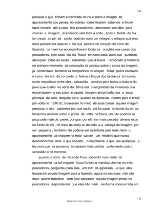 141

pessoas o que tinham encontrado no rio e sobre o milagre do
aparecimento dos peixes. no vilarejo todos ficaram sabendo e foram
fazer romaria até a casa dos pescadores . arrumaram um altar para
colocar a imagem , acendendo vela toda à noite , após a tarefa do dia
iam rezar ao pé da santa pedindo mais um milagre. o milagre que eles
mais pediam era aplacar a ira que pairava no coração do dono da
fazenda. os meninos acompanhavam todas as orações nas casas dos
pescadores, pois cada dia ela ficava em uma casa. para que pudesse
abençoar todas as casas . sebastião que já havia    recobrado a memória
no primeiro momento da colocação da cabeça sobre o corpo da imagem ,
já comandava também as campanhas de oração feitas pelos escravos.
e como ele era de cor preta e falava a língua dos escravos tornou-se
muito respeitado entre eles . sebastião contava para todos a historia do
povo que existiu no norte da áfrica até o surgimento de invasores que
escravizaram o seu povo. e aquela imagem encontrada, era a peça
principal de culto daquele povo. quando os escravos vieram para o brasil
por volta de 1670 dc, trouxeram no meio de suas coisas aquela imagem
preciosa. e não sabemos por que razão ela foi parar no fundo do rio. se
fossemos analisar sobre o ponto de vista da física, ela não poderia se
pega pela rede de peixe. por que por ela ser mais pesada deveria estar
no fundo do rio , no meio da areia ou do lodo. e a cabeça da imagem, por
ser pequena , também não poderia ser apanhada pela rede. bem o
aparecimento da imagem na rede vai ser um mistério que nunca
descobriremos. mas o que importa . o importante é que ela apareceu,. e
fez com que os escravos tornassem mais unidos juntamente com o
sebastião e os meninos.
    quando o dono da fazenda ficou sabendo mais tarde do
aparecimento da tal imagem focou furioso e mandou chamar os treis
pescadores. perguntou para eles , em tom de agressão , o que eles
trouxeram aquela imagem para a fazenda. agora os escravos não vão
mais querer trabalhar sem ficar adorando aquela imagem preta. os
pescadores responderam que eles não viam nenhuma coisa errada em



                                                                           141
                       EM BUSCA DA CAVERNA.
 