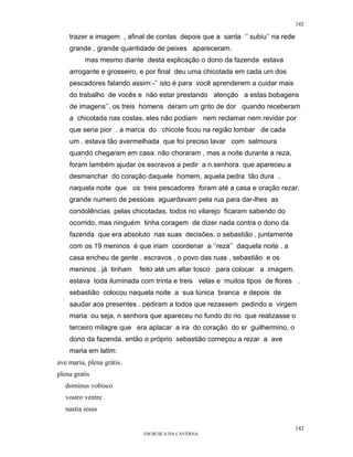 142

    trazer a imagem , afinal de contas depois que a santa ‘’ subiu’’ na rede
    grande , grande quantidade de peixes apareceram.
          mas mesmo diante desta explicação o dono da fazenda estava
    arrogante e grosseiro, e por final deu uma chicotada em cada um dos
    pescadores falando assim:-’’ isto é para você aprenderem a cuidar mais
    do trabalho de vocês e não estar prestando atenção a estas bobagens
    de imagens’’. os treis homens deram um grito de dor quando receberam
    a chicotada nas costas, eles não podiam nem reclamar nem revidar por
    que seria pior . a marca do chicote ficou na região lombar de cada
    um . estava tão avermelhada que foi preciso lavar com salmoura
    quando chegaram em casa. não choraram , mas a noite durante a reza,
    foram também ajudar os escravos a pedir a n.senhora que apareceu a
    desmanchar do coração daquele homem, aquela pedra tão dura .
    naquela noite que os treis pescadores foram até a casa e oração rezar,
    grande numero de pessoas aguardavam pela rua para dar-lhes as
    condolências pelas chicotadas. todos no vilarejo ficaram sabendo do
    ocorrido, mas ninguém tinha coragem de dizer nada contra o dono da
    fazenda que era absoluto nas suas decisões. o sebastião , juntamente
    com os 19 meninos é que iriam coordenar a ‘’reza’’ daquela noite . a
    casa encheu de gente . escravos , o povo das ruas , sebastião e os
    meninos . já tinham    feito até um altar tosco para colocar a imagem.
    estava toda iluminada com trinta e treis velas e muitos tipos de flores .
    sebastião colocou naquela noite a sua túnica branca e depois de
    saudar aos presentes . pediram a todos que rezassem pedindo a virgem
    maria ou seja, n senhora que apareceu no fundo do rio que realizasse o
    terceiro milagre que era aplacar a ira do coração do sr guilhermino, o
    dono da fazenda. então o próprio sebastião começou a rezar a ave
    maria em latim:
ave maria, plena grátis.
plena gratis
   dominus vobisco
   vostro ventre
   nastia iesus

                                                                               142
                            EM BUSCA DA CAVERNA.
 