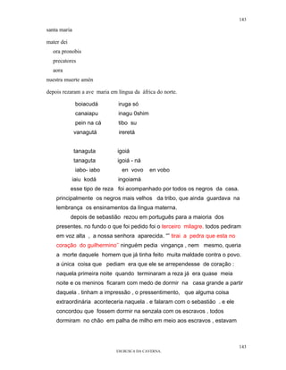143

santa maria

mater dei
  ora pronobis
  precatores
  aora
nuestra muerte amén

depois rezaram a ave maria em língua da áfrica do norte.

              boiacudá        iruga só
              canaiapu        inagu 0shim
              pein na cá      tibo su
              vanagutá         ireretá


              tanaguta        igoiá
              tanaguta        igoiá - ná
              iabo- iabo        en vovo     en vobo
            iaiu kodá         ingoiamá
            esse tipo de reza foi acompanhado por todos os negros da casa.
    principalmente os negros mais velhos da tribo, que ainda guardava na
    lembrança os ensinamentos da língua materna.
            depois de sebastião rezou em português para a maioria dos
    presentes. no fundo o que foi pedido foi o terceiro milagre. todos pediram
    em voz alta , a nossa senhora aparecida. “” tirai a pedra que esta no
    coração do guilhermino’’ ninguém pedia vingança , nem mesmo, queria
    a morte daquele homem que já tinha feito muita maldade contra o povo.
    a única coisa que pediam era que ele se arrependesse de coração :
    naquela primeira noite quando terminaram a reza já era quase meia
    noite e os meninos ficaram com medo de dormir na casa grande a partir
    daquela . tinham a impressão , o pressentimento, que alguma coisa
    extraordinária aconteceria naquela . e falaram com o sebastião . e ele
    concordou que fossem dormir na senzala com os escravos . todos
    dormiram no chão em palha de milho em meio aos escravos , estavam



                                                                             143
                              EM BUSCA DA CAVERNA.
 