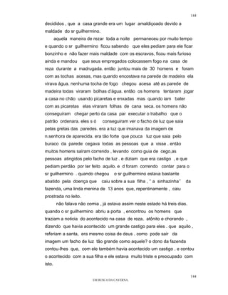 144

decididos , que a casa grande era um lugar amaldiçoado devido a
maldade do sr guilhermino.
        aquela maneira de rezar toda a noite permaneceu por muito tempo
e quando o sr guilhermino ficou sabendo que eles pediam para ele ficar
bonzinho e não fazer mais maldade com os escravos, ficou mais furioso
ainda e mandou        que seus empregados colocassem fogo na casa de
reza durante a madrugada. então juntou mais de 30 homens e foram
com as tochas acesas, mas quando encostava na parede de madeira ela
virava água. nenhuma tocha de fogo chegou acesa até as parede de
madeira todas viraram bolhas d’água. então os homens tentaram jogar
a casa no chão usando picaretas e enxadas mas quando iam bater
com as picaretas elas viraram folhas de cana seca. os homens não
conseguiram chegar perto da casa par executar o trabalho que o
patrão ordenara. eles s ó       conseguiram ver o facho de luz que saia
pelas gretas das paredes. era a luz que imanava da imagem de
n.senhora de aparecida. era tão forte que pouca luz que saia pelo
buraco da parede cegava todas as pessoas que a visse . então
muitos homens sairam correndo , levando como guia de cego,as
pessoas atingidos pelo facho de luz . e diziam que era castigo , e que
pediam perdão por ter feito aquilo. e d foram correndo contar para o
sr guilhermino . quando chegou        o sr guilhermino estava bastante
abatido pela doença que        caiu sobre a sua filha , ‘’ a sinhazinha’’   da
fazenda, uma linda menina de 13 anos que, repentinamente , caiu
prostrada no leito.
         não falava não comia , já estava assim neste estado há treis dias.
quando o sr guilhermino abriu a porta , encontrou os homens que
traziam a noticia do acontecido na casa de reza. atônito e chorando ,
dizendo que havia acontecido um grande castigo para eles . que aquilo ,
referiam a santa, era mesmo coisa de deus . como pode sair da
imagem um facho de luz tão grande como aquele? o dono da fazenda
contou-lhes que, com ele também havia acontecido um castigo . e contou
o acontecido com a sua filha e ele estava muito triste e preocupado com
isto.

                                                                              144
                           EM BUSCA DA CAVERNA.
 