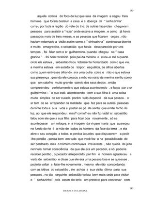 145

    aquela noticia do foco de luz que saia da imagem e cegou treis
homens que foram destruir a casa. e a doença da ‘’ sinhazinha’’
correu por toda a região do vale do trio. de outras fazendas chegavam
pessoas para assistir a ‘’reza’’ onde estava a imagem . e como já havia
passados mais de treis meses, e as pessoas que ficaram cegas , não
haviam retornado a visão assim como a ‘’ sinhazinha’’ continuava doente
e muito emagrecida, o sebastião que havia desaparecido por uns
tempos , foi falar com o sr guilhermino. quando chegou na ‘’ casa
grande ‘’ . foi bem recebido pelo pai da menina e levou-o até o quarto
onde ela estava , sebastião ficou totalmente horrorizado com o que viu.
a menina estava em estado de torpor , esquálida, os olhos abertos
como quem estivesse olhando ara uma outra coisa e não o que estava
sua presença . quando ele colocou a mão no rosto da menina sentiu como
que um calafrio muito grande saindo dos seus dedos . então
compreendeu perfeitamente o que estava acontecendo . e falou par o sr
guilhermino :-’’ o que está acontecendo com a sua filha é uma coisa
muito simples de ser curada. porém tudo depende da sua pessoa . o
sr tem de se arrepender da maldade que fez para os outros pessoas
durante toda a sua vida e postar ao pé da santa que emite facho de
luz. ao que ele respondeu : mas? como? eu não fiz nada! sr. sebastião
falou com ele que a sua filha para ficar boa novamente , só se
acontecesse   um milagre. e a imagem da virgem maria que apareceu
no fundo do rio é a mãe de todos os homens da face da terra , e ela
abre o seu coração a todos. e perdoa àqueles que dispuserem a pedir
-lhe perdão . pensa bem em tudo que você fez e na possibilidade de
ser perdoado. mas o homem continuava irreverente , não queria de jeito
nenhum tomar consciência de que ele era um pecador, e só poderia
receber perdão , o pecador arrependido. por fim o homem agradeceu a
visita de sebastião e disse que ele era uma pessoa boa e se quisesse ,
poderia voltar a falar-lhe novamente . mesmo ele não concordando
com as idéias do sebastião , ele achou a sua visita ótima para sua
pessoas . no dia seguinte sebastião voltou bem mais cedo para visitar
o ‘’ sinhazinha’’ pois assim ele teria um pretexto para conversar com

                                                                         145
                       EM BUSCA DA CAVERNA.
 