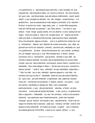 146

o sr guilhermino e aproveitaria para abrir-lhe o seu coração. só que
naquele dia , ele precisava tratar um pouco a menina de uma maneira
tal que o seu pai observasse que ela estava melhorando . assim quem
sabe? o seu coração se abrisse ais. ele chegou , cumprimentou o sr
guilhermino que se apresentava mais alegre e animado. e foi dizendo : ‘’
foi bom o senhor ter vindo logo cedo, pois a minha filha perguntou
hoje de manhã pela sua pessoa ‘’. ela falou assim :-’’ eu senti a que
estava muito longe quase caindo em um abismo e uma pessoa de cor
negra havia me dado a mão e me puxado para ca ‘’ depois de tomar
café com leite e mandioca frita servida pela escrava maria, sebastião
ficou conversando alguns minutos       com o sr guilhermino antes de ir ver
a ‘’ sinhazinha’’ . depois que falaram de muitos assuntos , que aliás só
giravam em torno da fazenda , animais , escravos etc, sebastião viu que
o sr guilhermino   já dava sinais de brandura em seu coarão . já falava
em um milagre para que a sua filha ficasse boa . e foram ambos
conversar com a ‘’ sinhazinha’’ que já tinha tomado o seu café da
manhã e estava sentada na cama. ela se apresentava um pouco mais
corada que nos dias anteriores. conversava pouco mais e quando viu o
sebastião ficou mais alegre e disse :-’’ foi ele que me puxou quando eu
estava caindo’’ ‘’ você é meu salvador’’ ao que sebastião respondeu :-
“” não ! eu não sou o seu salvador apenas segurei a sua mão na
primeira vez que eu lhe vi’’ sebastião sabia do que ela estava falando ,
só que o seu pai não entendia o significado das palavras. ficaram
mais uns momentos conversando e depois saíram do quarto . o pai
da menina manifestou o desejo de falar com o sebastião
particularmente , o que ele prontamente        atendeu. e foram os dois
conversar   numa sala de portas fechadas . e ele ouviu o sr guilhermino
falar o seguinte :--”sebastião , eu não lhe conheço , você é uma pessoa
estranha que apareceu aqui misteriosamente junto com aquelas
crianças que já haviam anunciado o seu aparecimento . você é de cor
negra no entanto não é escravo . pela sua maneira de falar você é uma
pessoa muito entendida em todas as coisas , e agora        com a melhora
do estado geral da minha filha , o que eu só posso atribuir a sua

                                                                           146
                        EM BUSCA DA CAVERNA.
 