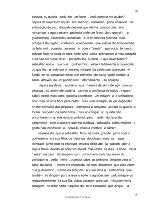 147

pessoa, eu queria pedir-lhe um favor . você poderia me ajudar? ‘’
depois de ouvir tudo aquilo em silêncio , sebastião pode observar na
entonação de voz daquela pessoa que até há poucos dias era
rancorosa e agora estava pedindo a ele um favor. claro que sim      sr
gulilhermino , respondeu sebastião .e o sr dono da fazenda mais
próspera da região , confessou a sebastião que estava tão arrependido
de feito mal aquelas pessoas e com a ‘’santa’’ aparecida tentando
colocar fogo na casa de reza. sinto uma coisa prendendo o meu coração
e eu não sei o que fazer . portanto lhe suplico . o que devo fazer??
sebastião notou que o sr    guilhermino estava totalmente arrependido
do que fez . e este era o terceiro milagre da santa que apareceu no
fundo do ria. sebastião disse que primeiro ele devia pedir perdão a
santa através de um pedido feito internamente      ao coração .
     depois ele devia   mudar a sua maneira de ser e de agir com as
pessoas ; só assim ele poderia ganhar a confiança de todos , e quem
sabe? neste meio temo poderia acontecer um milagre e a sinhazinha
ficar boa de uma hora para outra , mas este milagre só vai depender
do merecimento das pessoas . terminada a conversa saíram do quarto e
foram despedir da sinhazinha , mas ao chegar ao quarto não
encontraram -na. elas estava andando pelo      jardim da fazenda
juntamente com a escrava que lhe cuidava . sebastião achou melhor a
gente não incomodar e deixa-la mais a vontade. e saíram.
    naquele dia que o sebastião ficou na casa grande junto com o
guilhermino e a sua filha, os meninos decidiram mais as      suas
atividade junto com os escravos muitos deles até já sabiam falar a
lingua deles devido ao convívio social. mas todos os dias à noite havia
‘’ reza’’ na casa da imagem com um numero cada vez maior de
participante . certa noite , quando todos as pessoas dirigiam para a ‘’
casa da santa ‘’ como era chamada, foi com assombro que eles viram
o sr guilhermino , o dono da fazenda e a sua filha a ‘’ sinhazinha’ que
também se dirigiam para a reza a noite e agradeciam pelo milagre do
restabelecimento da sua fila. todos pararam para ver , ninguém tinha
coragem de dizer nada naquele dia foi o sebastião que dirigiu       a

                                                                          147
                        EM BUSCA DA CAVERNA.
 